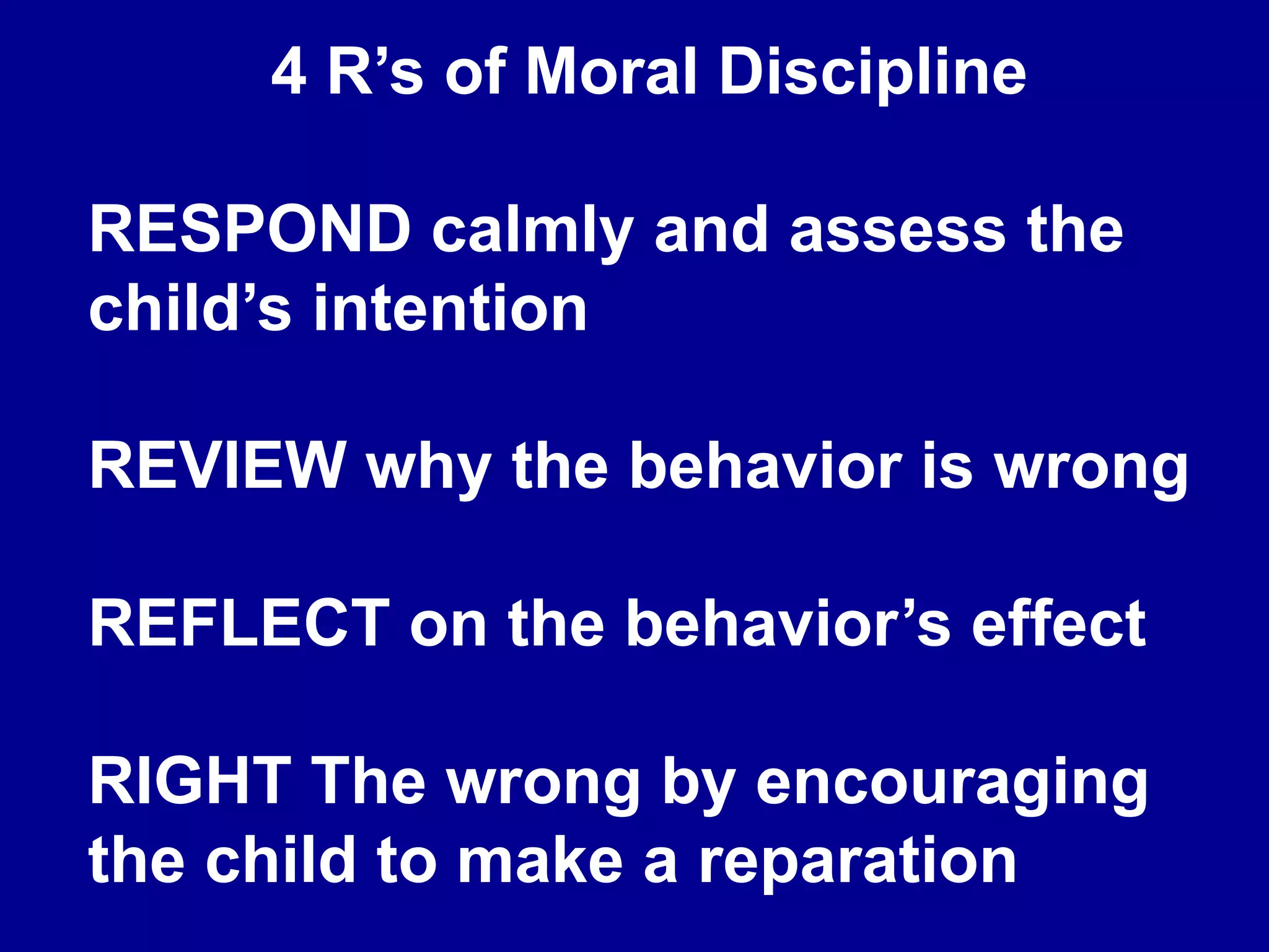 4 R’s of Moral Discipline
RESPOND calmly and assess the
child’s intention
REVIEW why the behavior is wrong
REFLECT on the behavior’s effect
RIGHT The wrong by encouraging
the child to make a reparation
 