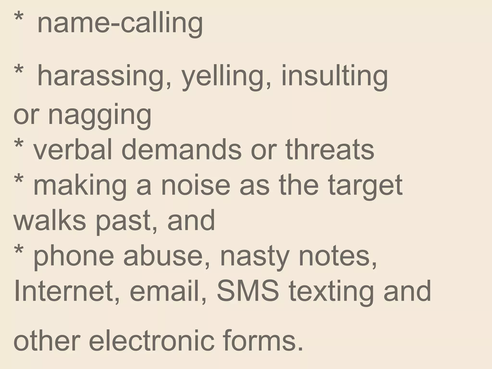 * name-calling
* harassing, yelling, insulting
or nagging
* verbal demands or threats
* making a noise as the target
walks past, and
* phone abuse, nasty notes,
Internet, email, SMS texting and
other electronic forms.
 