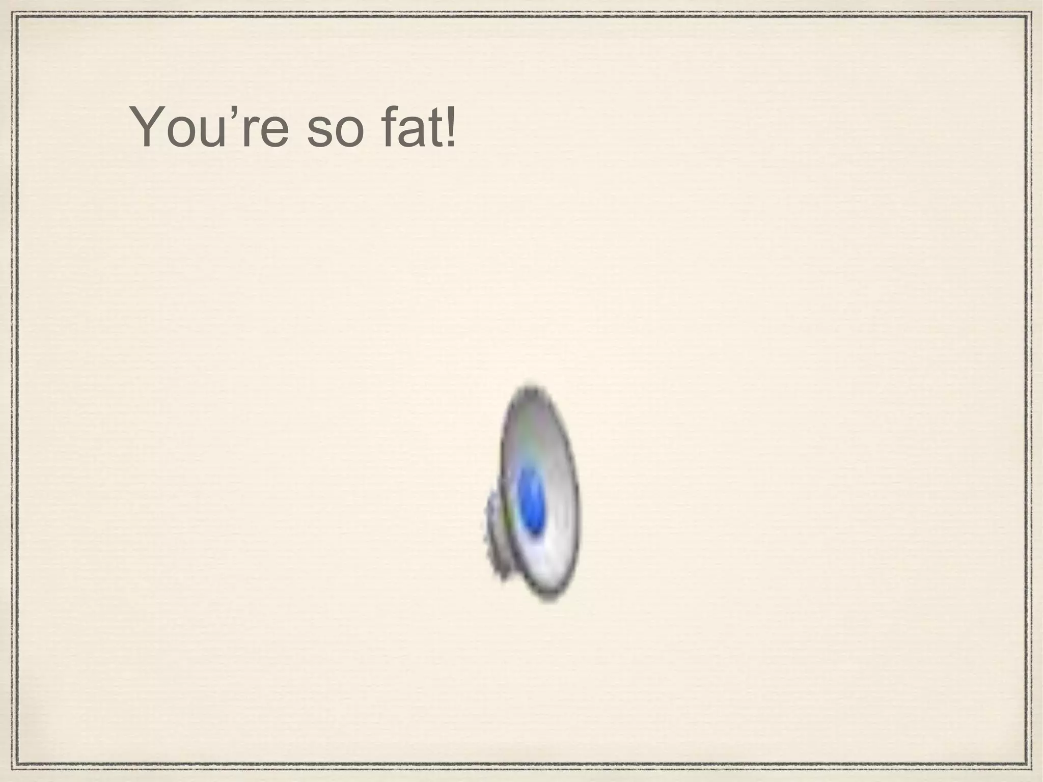 You’re so fat!
 