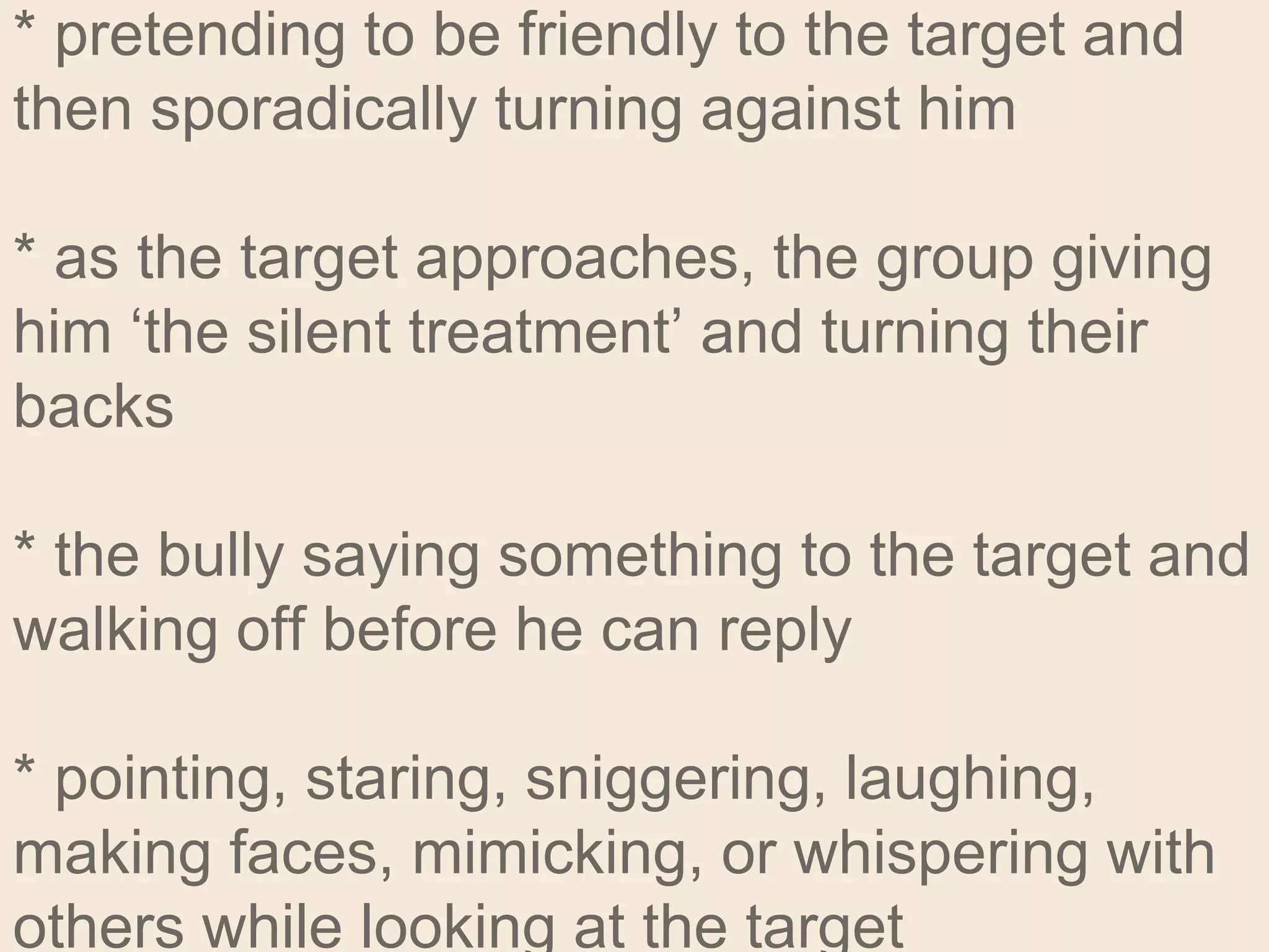 * pretending to be friendly to the target and
then sporadically turning against him
* as the target approaches, the group giving
him ‘the silent treatment’ and turning their
backs
* the bully saying something to the target and
walking off before he can reply
* pointing, staring, sniggering, laughing,
making faces, mimicking, or whispering with
others while looking at the target
 