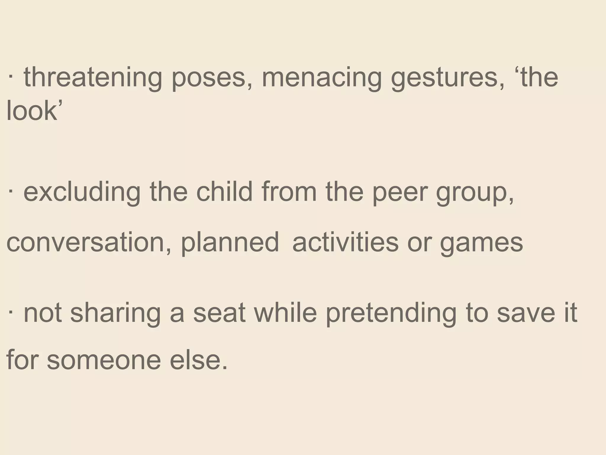 · threatening poses, menacing gestures, ‘the
look’
· excluding the child from the peer group,
conversation, planned activities or games
· not sharing a seat while pretending to save it
for someone else.
 