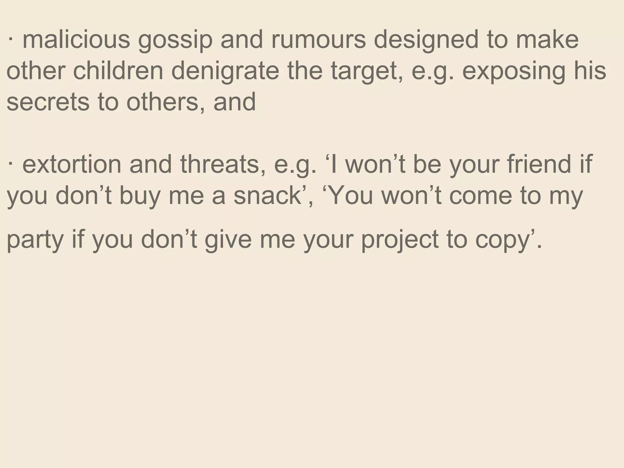 · malicious gossip and rumours designed to make
other children denigrate the target, e.g. exposing his
secrets to others, and
· extortion and threats, e.g. ‘I won’t be your friend if
you don’t buy me a snack’, ‘You won’t come to my
party if you don’t give me your project to copy’.
 