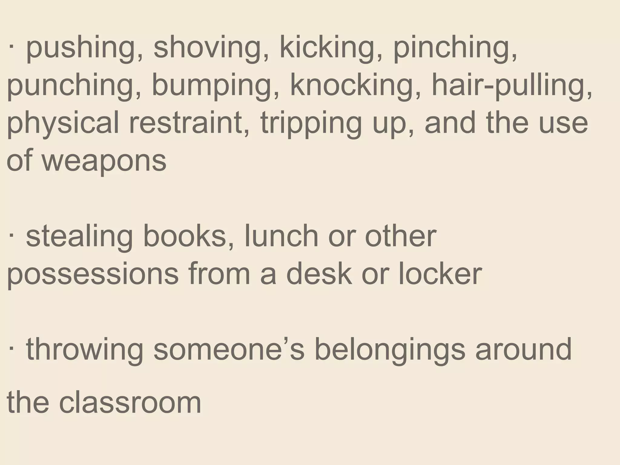 · pushing, shoving, kicking, pinching,
punching, bumping, knocking, hair-pulling,
physical restraint, tripping up, and the use
of weapons
· stealing books, lunch or other
possessions from a desk or locker
· throwing someone’s belongings around
the classroom
 