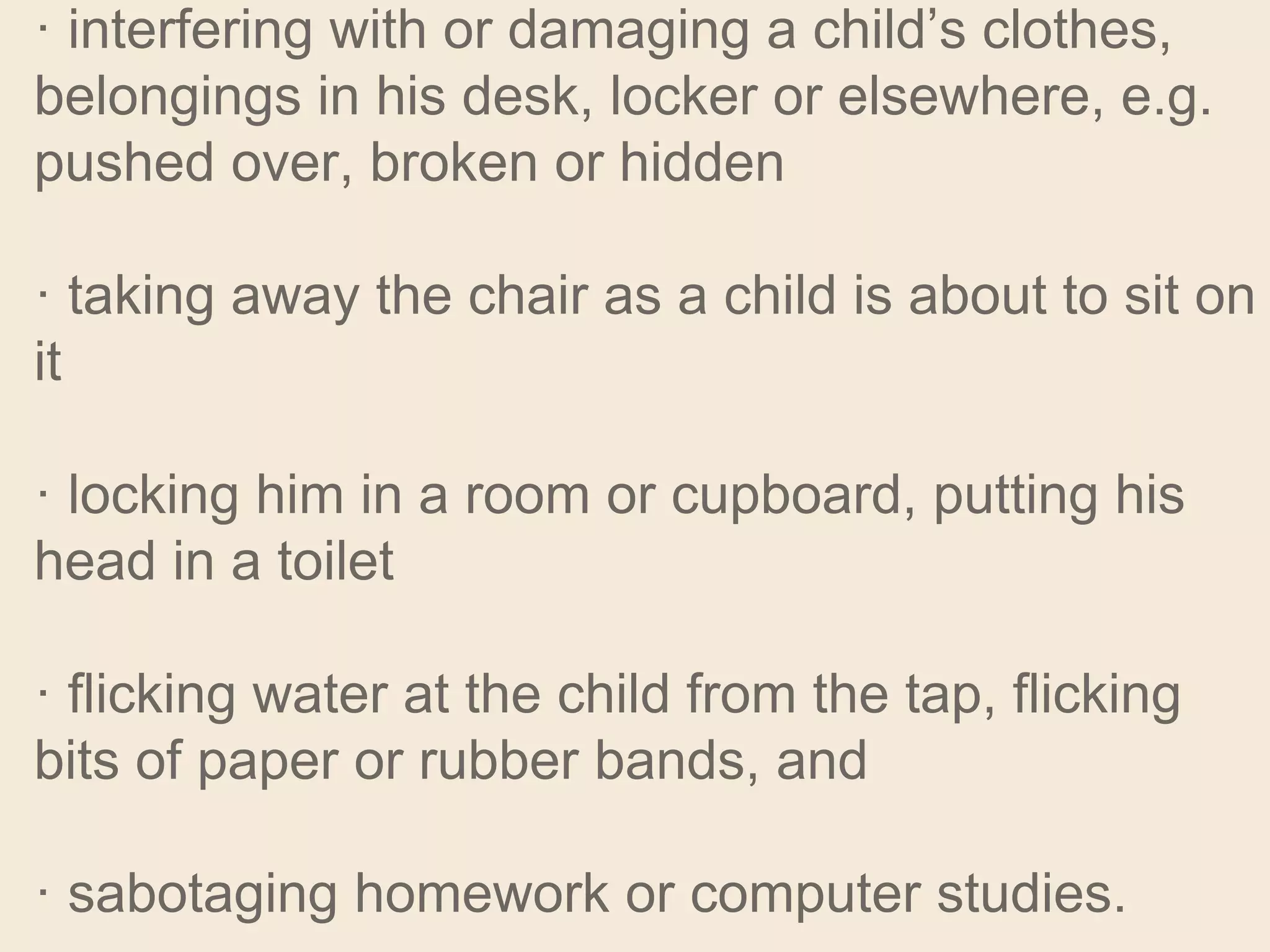 · interfering with or damaging a child’s clothes,
belongings in his desk, locker or elsewhere, e.g.
pushed over, broken or hidden
· taking away the chair as a child is about to sit on
it
· locking him in a room or cupboard, putting his
head in a toilet
· flicking water at the child from the tap, flicking
bits of paper or rubber bands, and
· sabotaging homework or computer studies.
 