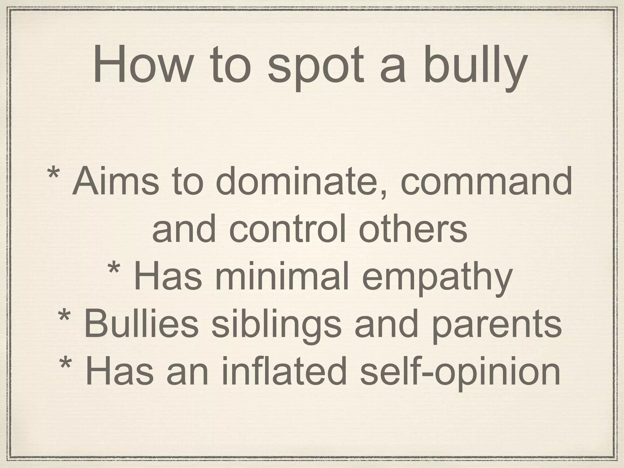 How to spot a bully
* Aims to dominate, command
and control others
* Has minimal empathy
* Bullies siblings and parents
* Has an inflated self-opinion
 