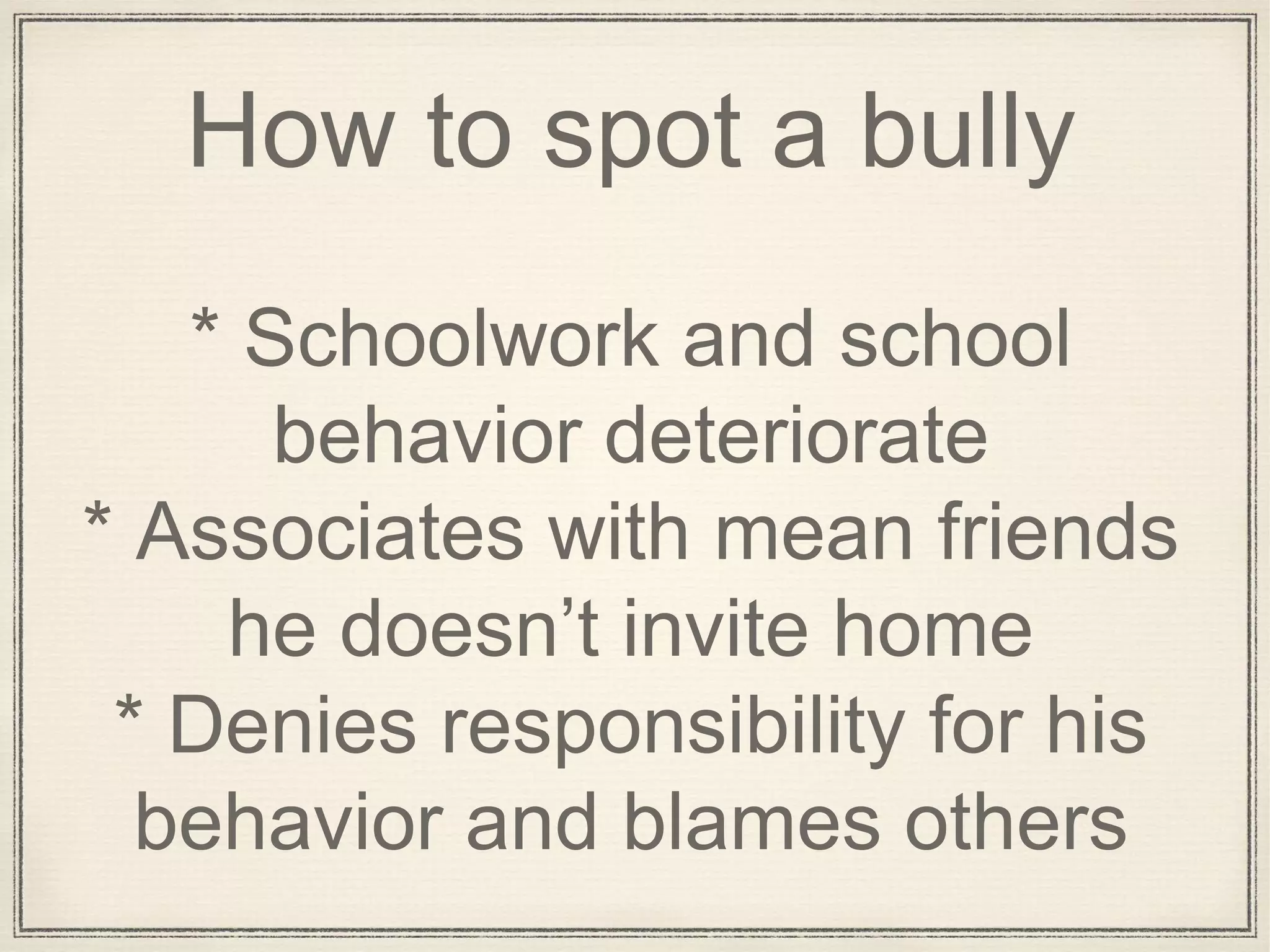 How to spot a bully
* Schoolwork and school
behavior deteriorate
* Associates with mean friends
he doesn’t invite home
* Denies responsibility for his
behavior and blames others
 
