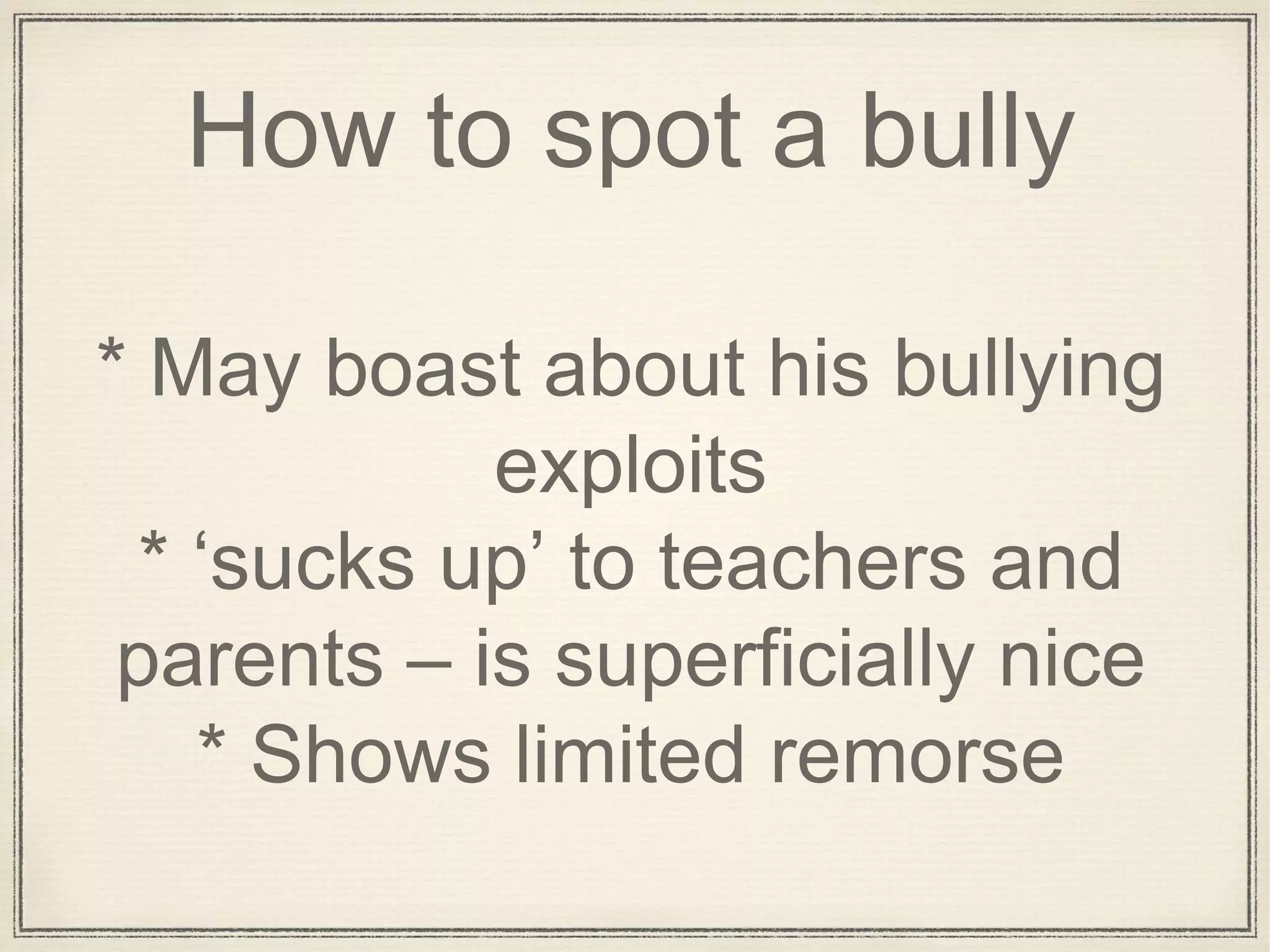 How to spot a bully
* May boast about his bullying
exploits
* ‘sucks up’ to teachers and
parents – is superficially nice
* Shows limited remorse
 