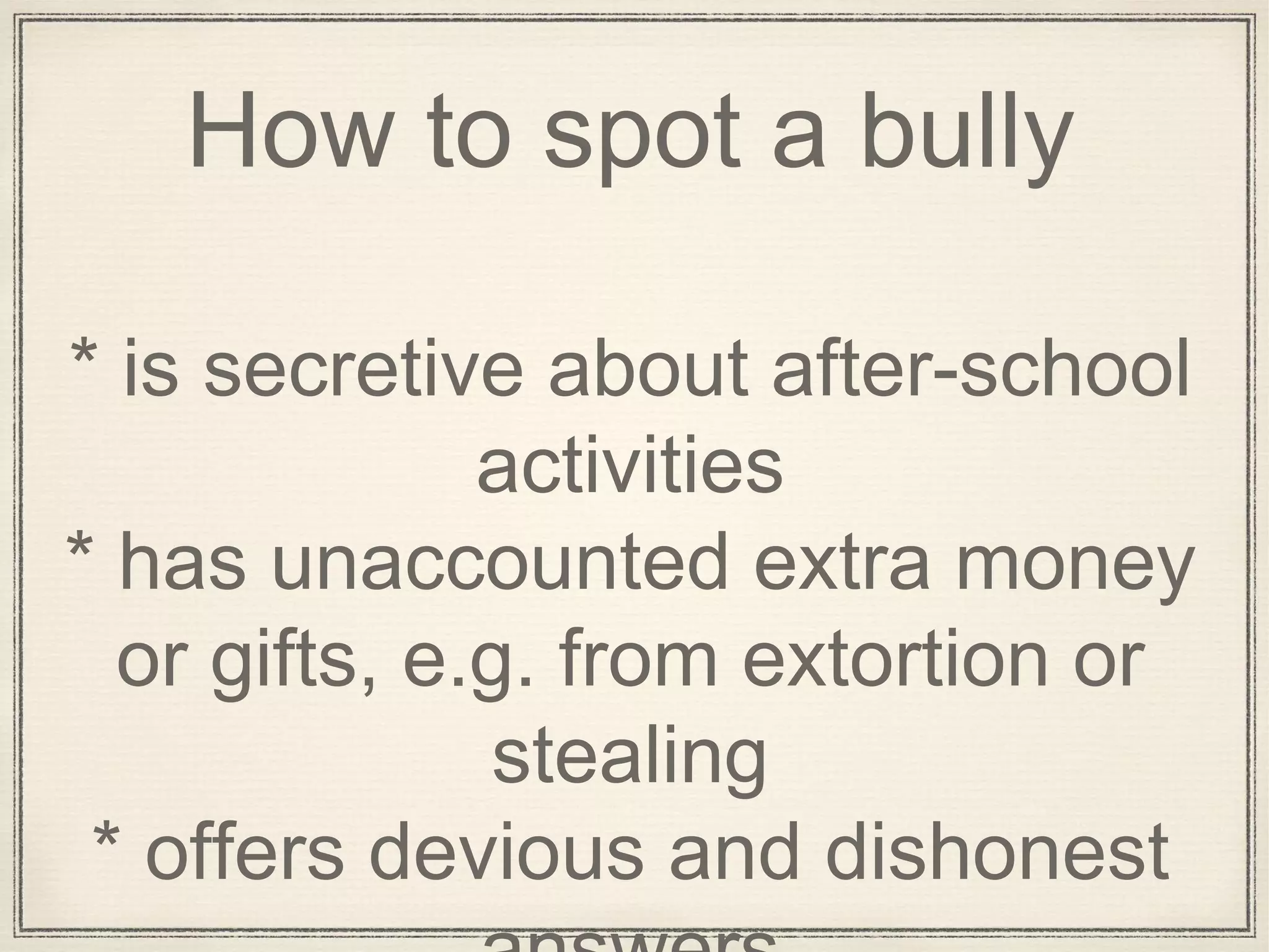 How to spot a bully
* is secretive about after-school
activities
* has unaccounted extra money
or gifts, e.g. from extortion or
stealing
* offers devious and dishonest
 