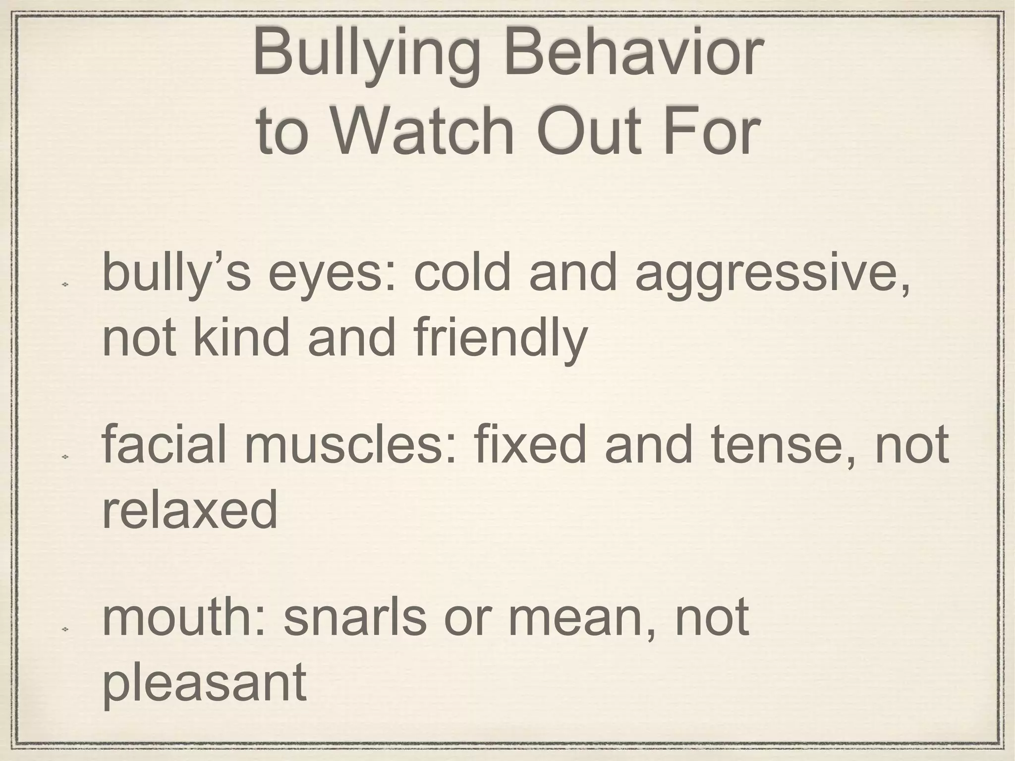 Bullying Behavior
to Watch Out For
bully’s eyes: cold and aggressive,
not kind and friendly
facial muscles: fixed and tense, not
relaxed
mouth: snarls or mean, not
pleasant
 
