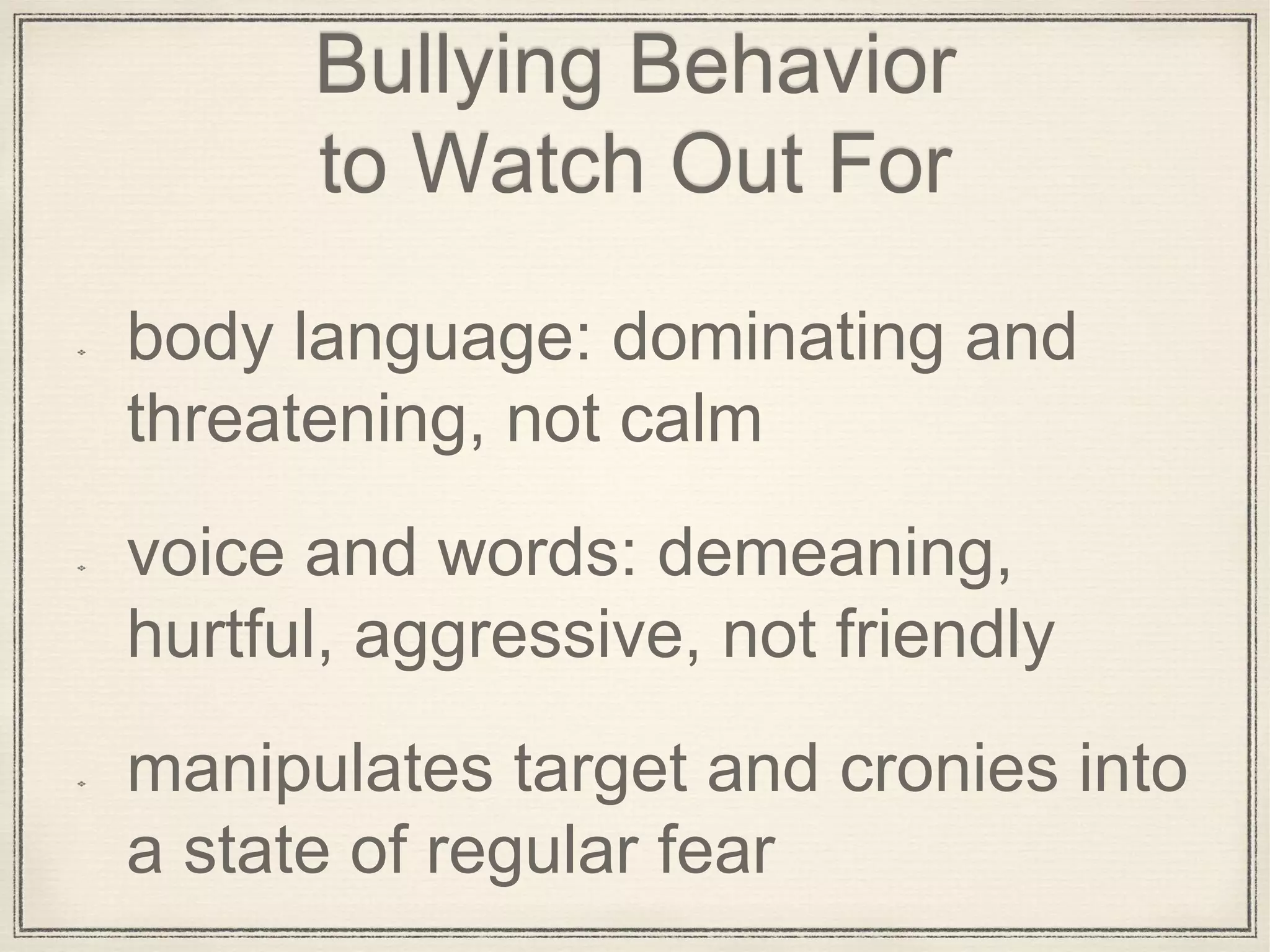 Bullying Behavior
to Watch Out For
body language: dominating and
threatening, not calm
voice and words: demeaning,
hurtful, aggressive, not friendly
manipulates target and cronies into
a state of regular fear
 