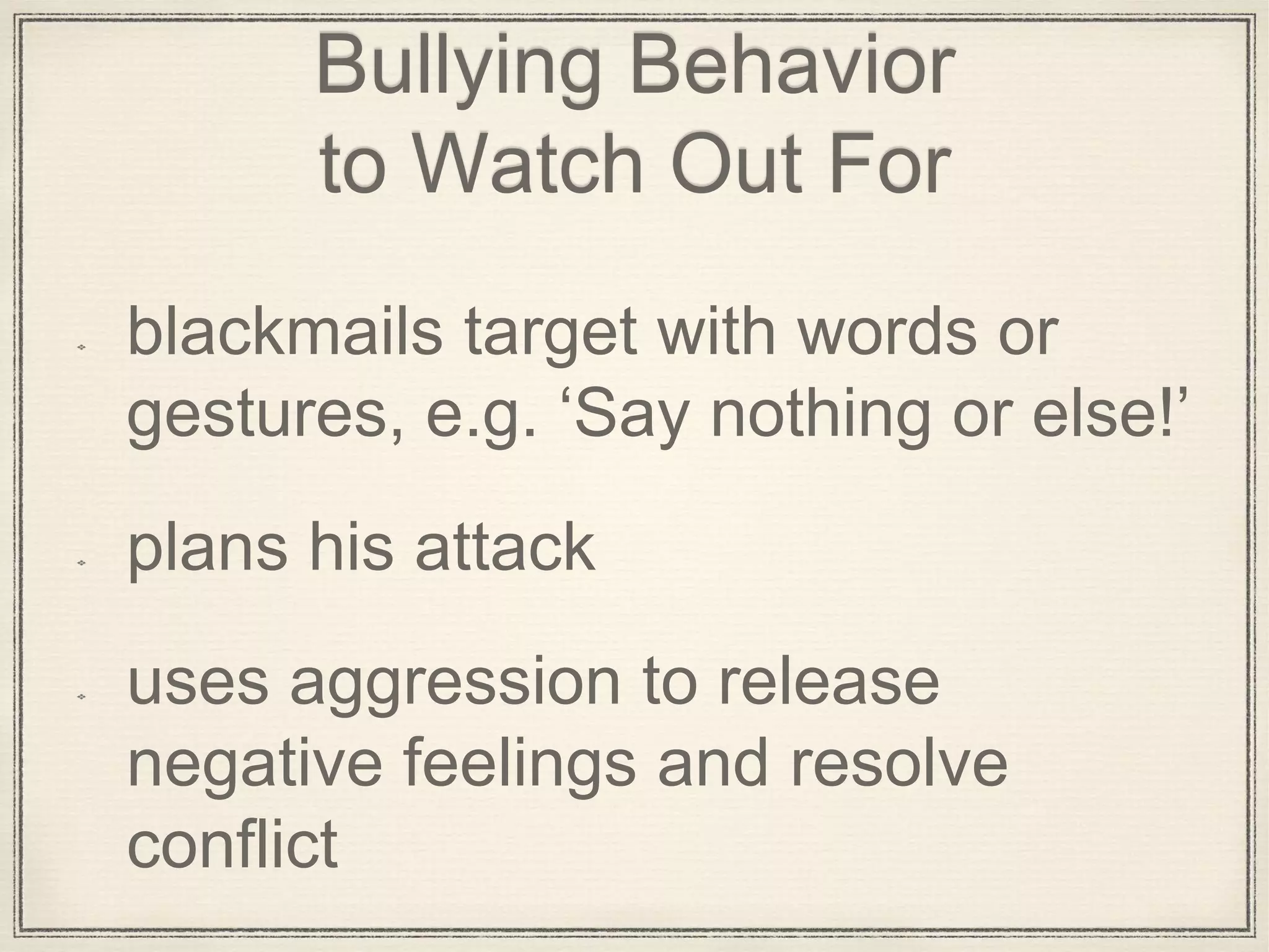 Bullying Behavior
to Watch Out For
blackmails target with words or
gestures, e.g. ‘Say nothing or else!’
plans his attack
uses aggression to release
negative feelings and resolve
conflict
 