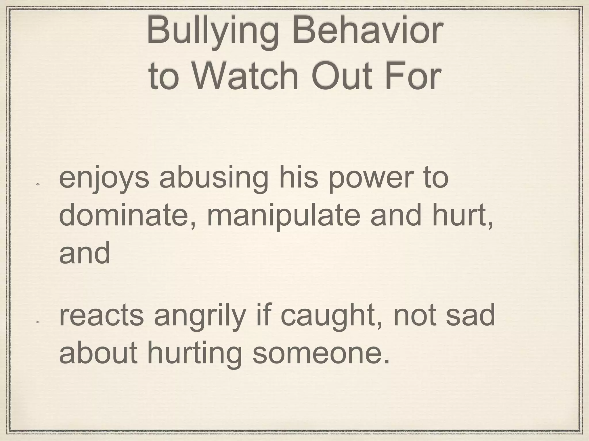Bullying Behavior
to Watch Out For
enjoys abusing his power to
dominate, manipulate and hurt,
and
reacts angrily if caught, not sad
about hurting someone.
 