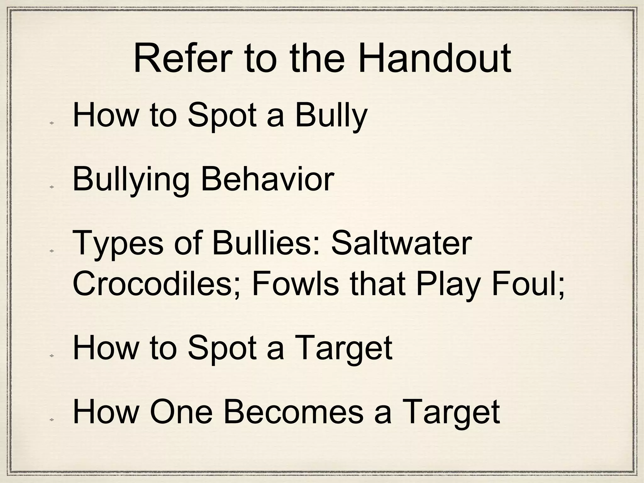 Refer to the Handout
How to Spot a Bully
Bullying Behavior
Types of Bullies: Saltwater
Crocodiles; Fowls that Play Foul;
How to Spot a Target
How One Becomes a Target
 
