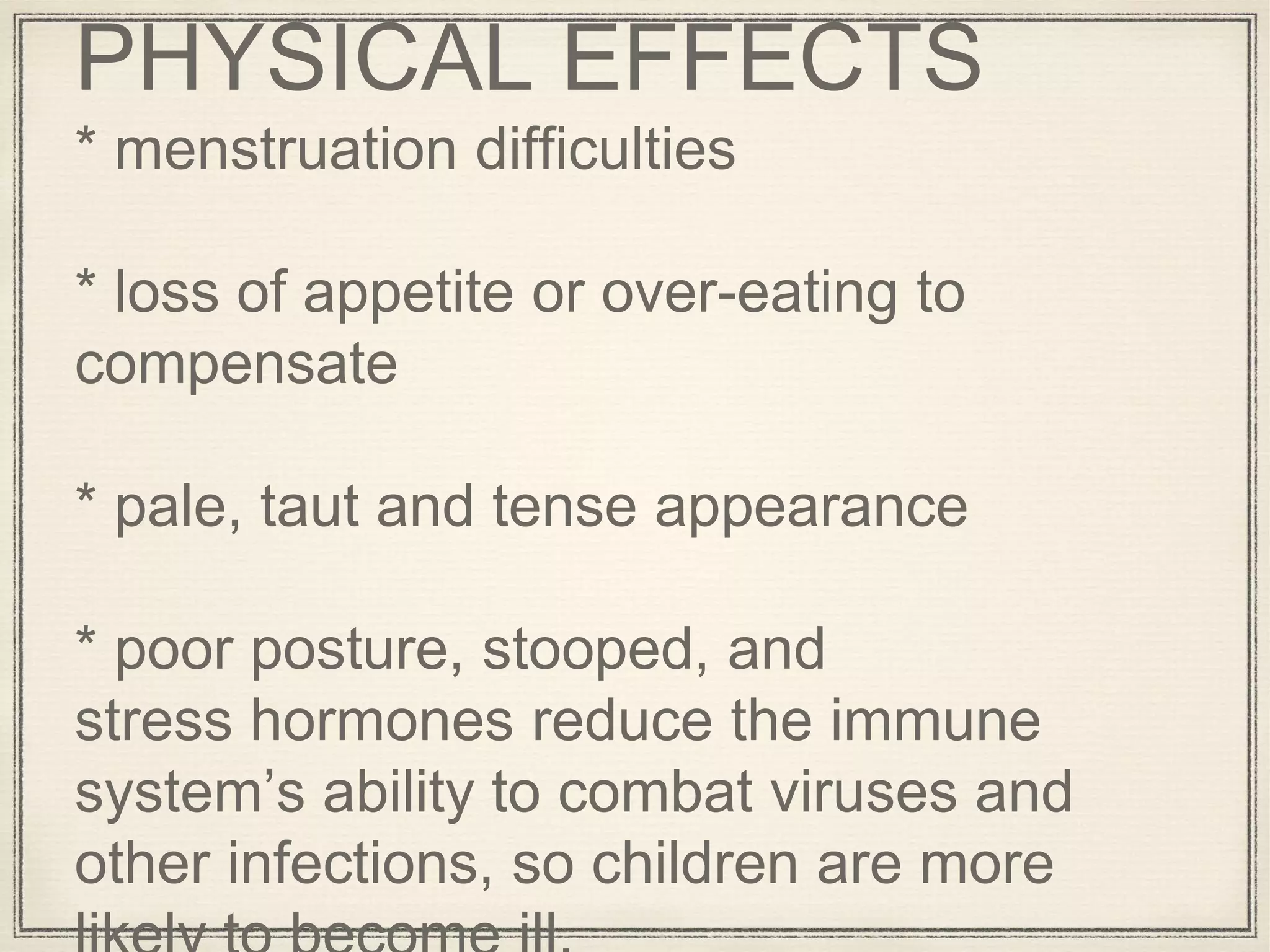 PHYSICAL EFFECTS
* menstruation difficulties
* loss of appetite or over-eating to
compensate
* pale, taut and tense appearance
* poor posture, stooped, and
stress hormones reduce the immune
system’s ability to combat viruses and
other infections, so children are more
 