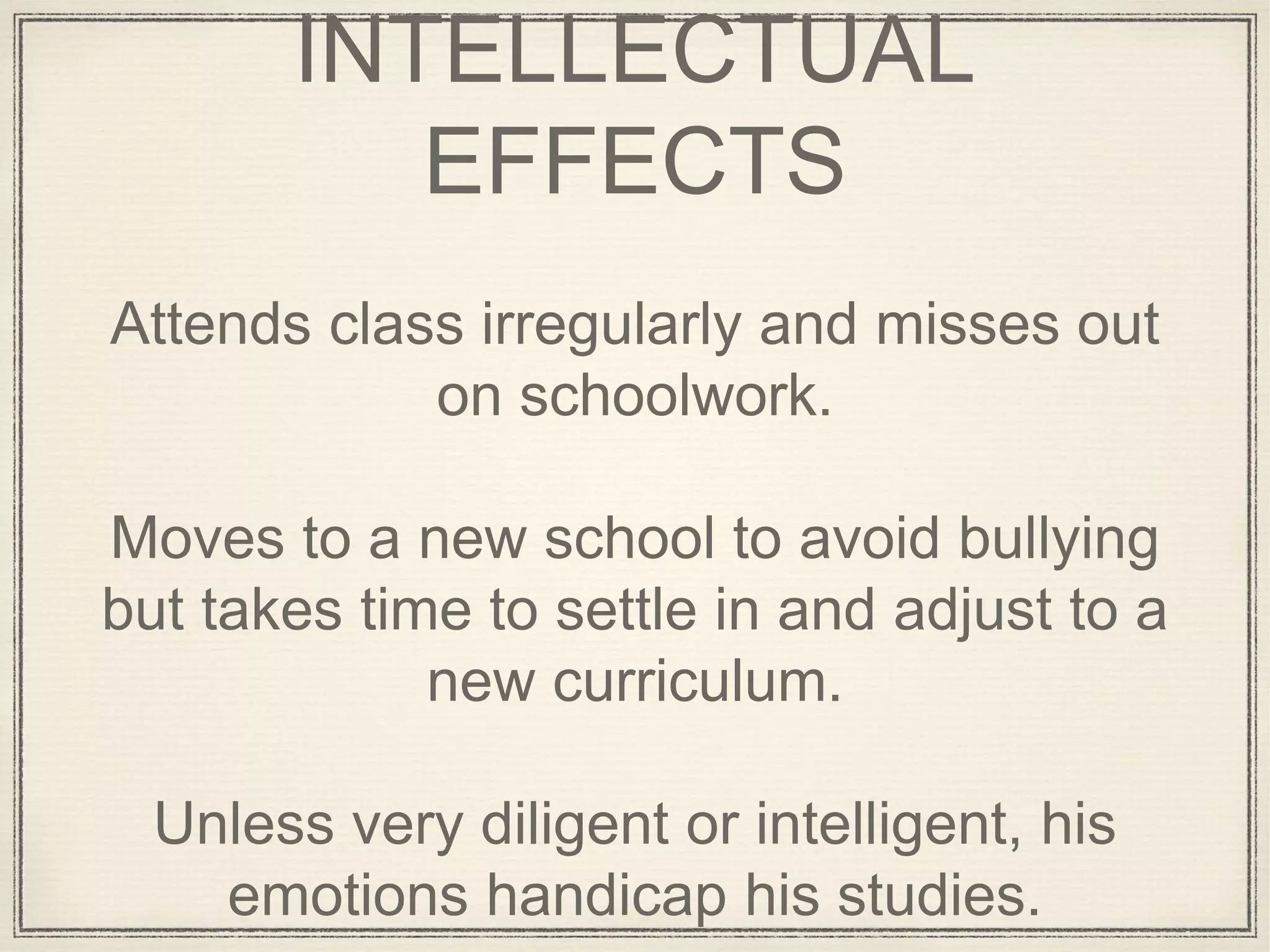 INTELLECTUAL
EFFECTS
Attends class irregularly and misses out
on schoolwork.
Moves to a new school to avoid bullying
but takes time to settle in and adjust to a
new curriculum.
Unless very diligent or intelligent, his
emotions handicap his studies.
 