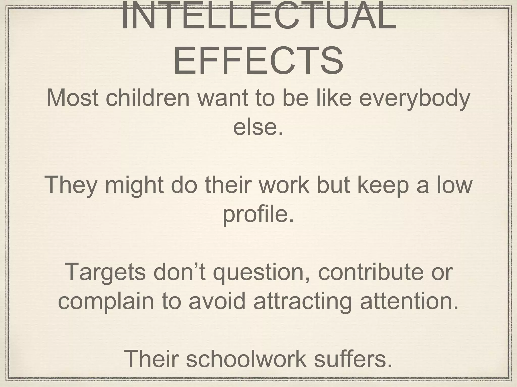 INTELLECTUAL
EFFECTS
Most children want to be like everybody
else.
They might do their work but keep a low
profile.
Targets don’t question, contribute or
complain to avoid attracting attention.
Their schoolwork suffers.
 