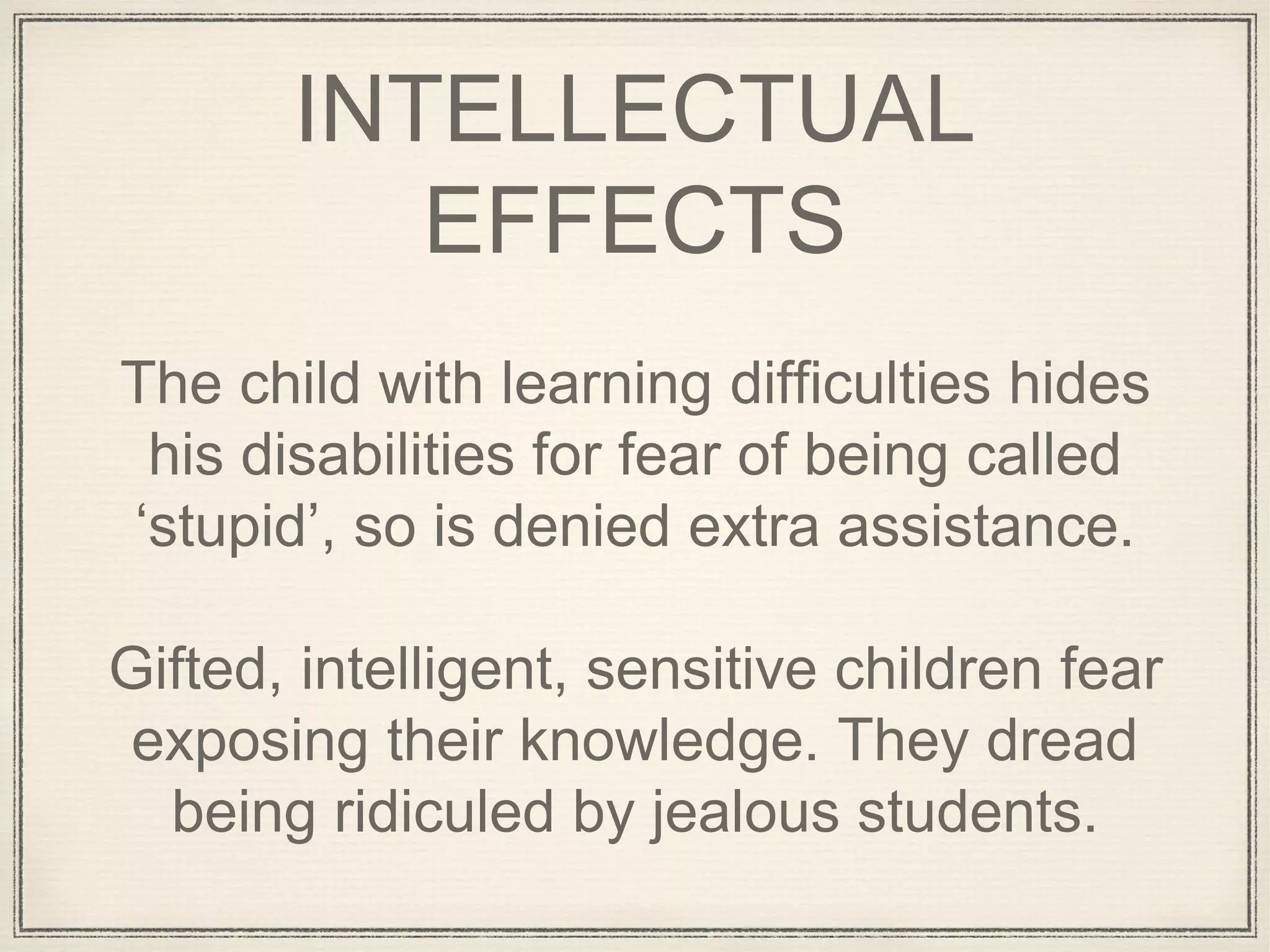 INTELLECTUAL
EFFECTS
The child with learning difficulties hides
his disabilities for fear of being called
‘stupid’, so is denied extra assistance.
Gifted, intelligent, sensitive children fear
exposing their knowledge. They dread
being ridiculed by jealous students.
 