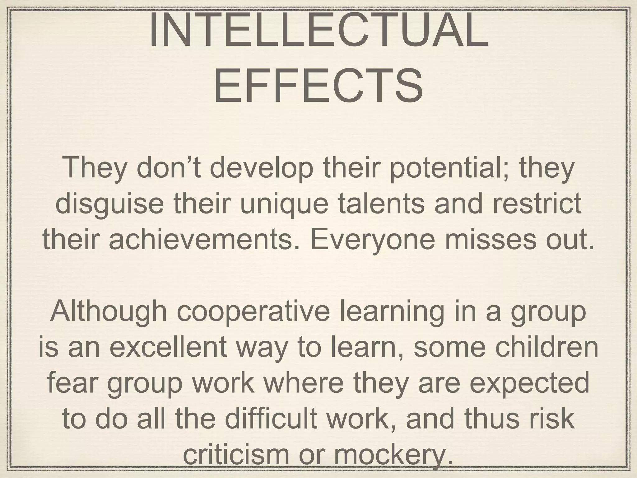 INTELLECTUAL
EFFECTS
They don’t develop their potential; they
disguise their unique talents and restrict
their achievements. Everyone misses out.
Although cooperative learning in a group
is an excellent way to learn, some children
fear group work where they are expected
to do all the difficult work, and thus risk
criticism or mockery.
 