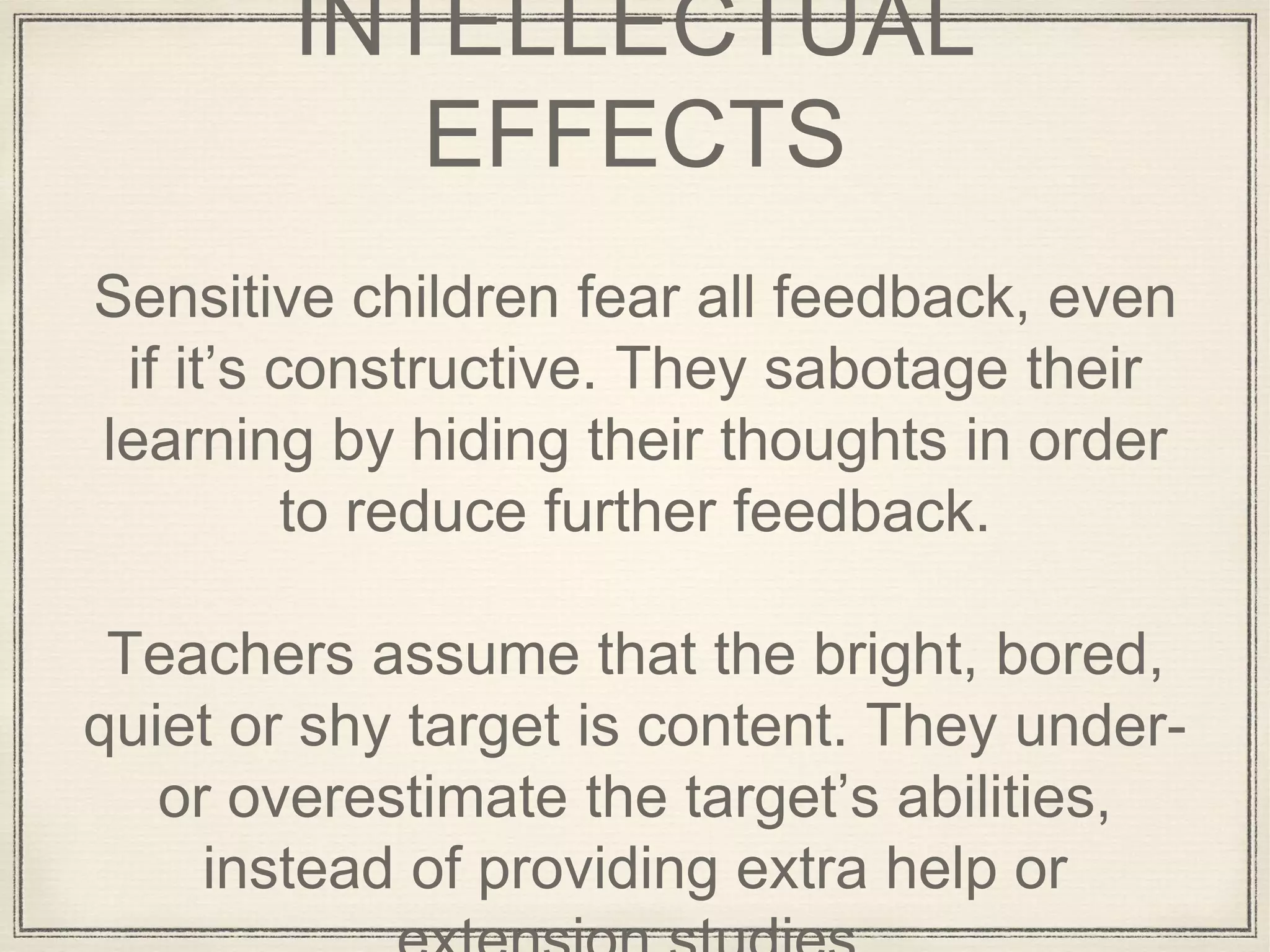 INTELLECTUAL
EFFECTS
Sensitive children fear all feedback, even
if it’s constructive. They sabotage their
learning by hiding their thoughts in order
to reduce further feedback.
Teachers assume that the bright, bored,
quiet or shy target is content. They under-
or overestimate the target’s abilities,
instead of providing extra help or
 