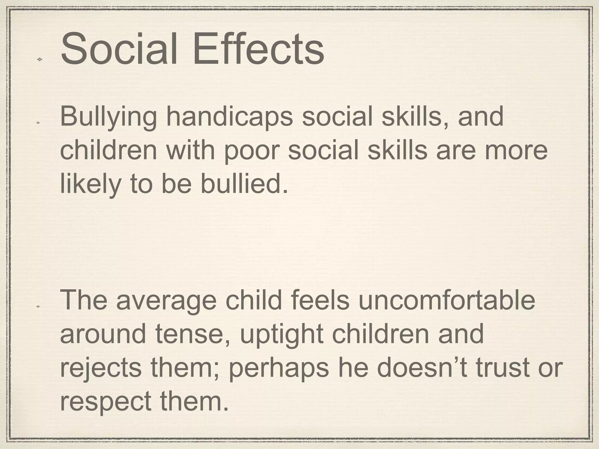 Social Effects
Bullying handicaps social skills, and
children with poor social skills are more
likely to be bullied.
The average child feels uncomfortable
around tense, uptight children and
rejects them; perhaps he doesn’t trust or
respect them.
 