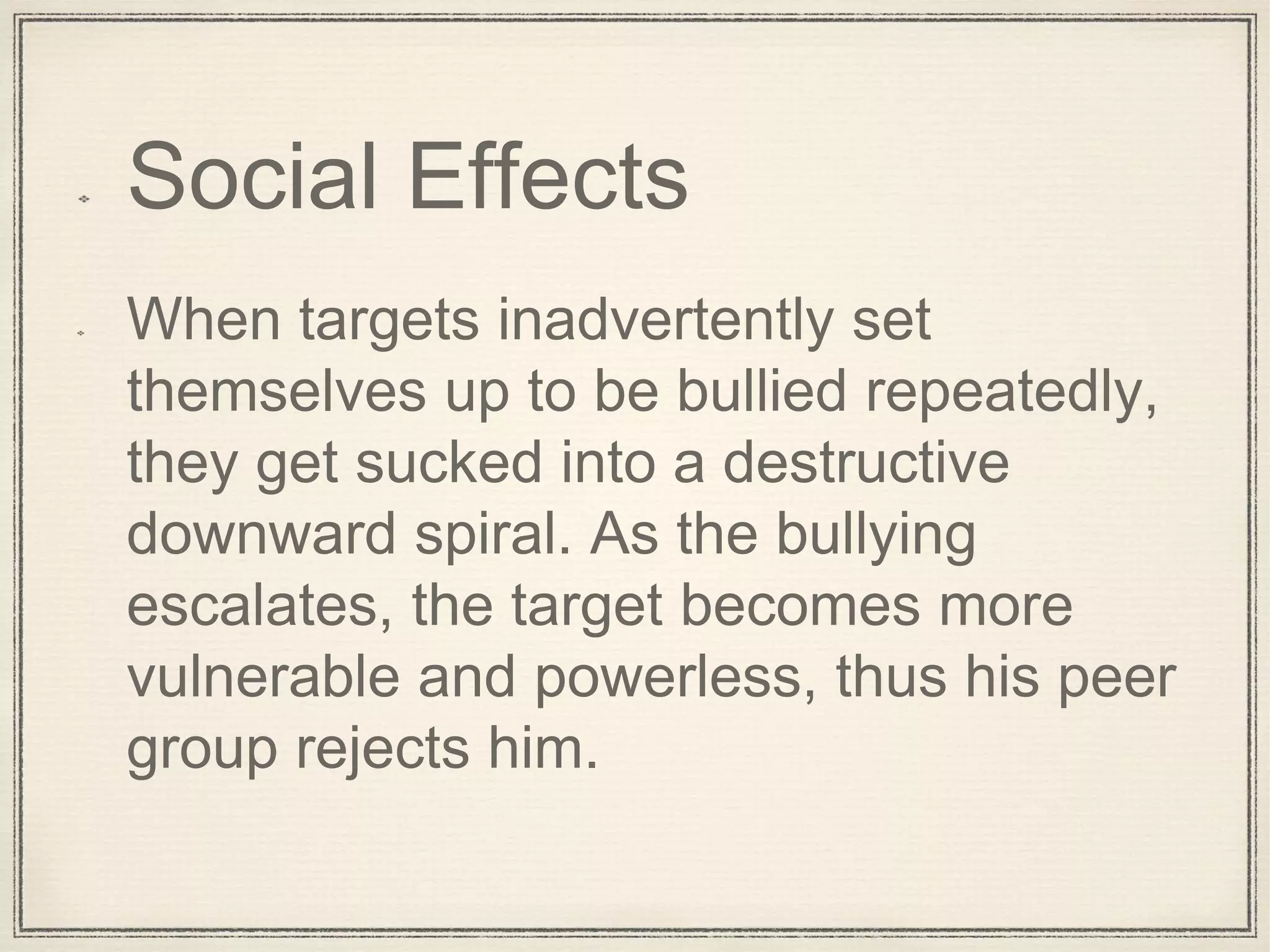 Social Effects
When targets inadvertently set
themselves up to be bullied repeatedly,
they get sucked into a destructive
downward spiral. As the bullying
escalates, the target becomes more
vulnerable and powerless, thus his peer
group rejects him.
 