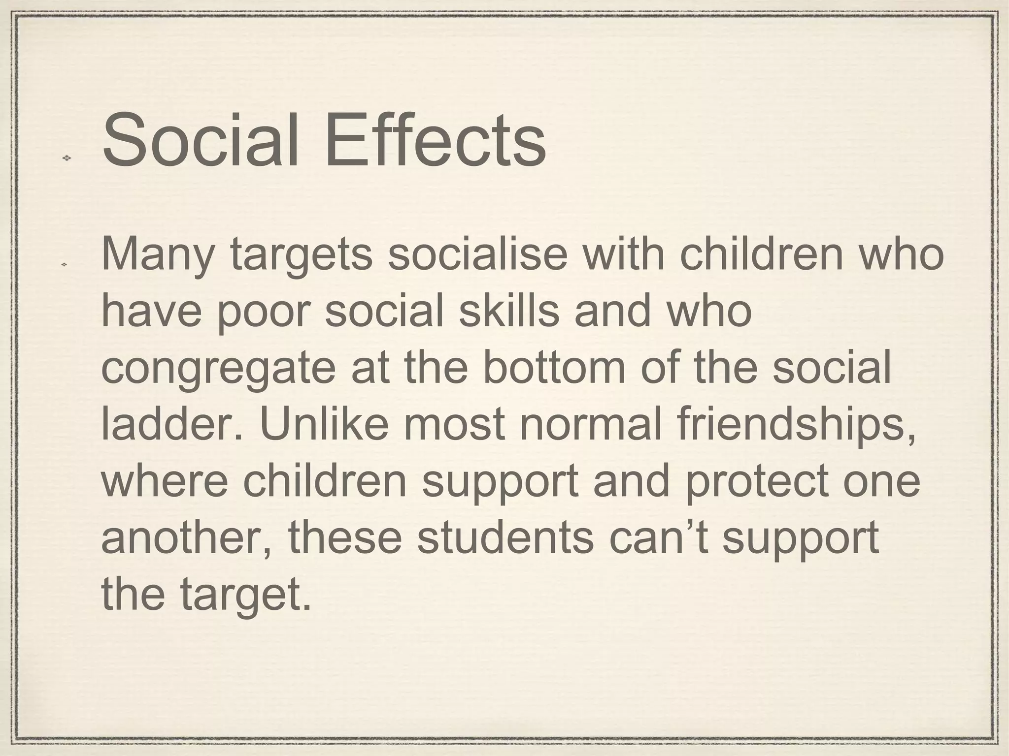Social Effects
Many targets socialise with children who
have poor social skills and who
congregate at the bottom of the social
ladder. Unlike most normal friendships,
where children support and protect one
another, these students can’t support
the target.
 