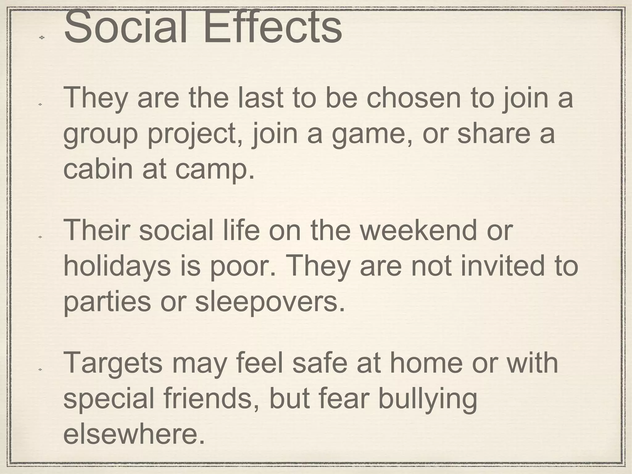 Social Effects
They are the last to be chosen to join a
group project, join a game, or share a
cabin at camp.
Their social life on the weekend or
holidays is poor. They are not invited to
parties or sleepovers.
Targets may feel safe at home or with
special friends, but fear bullying
elsewhere.
 