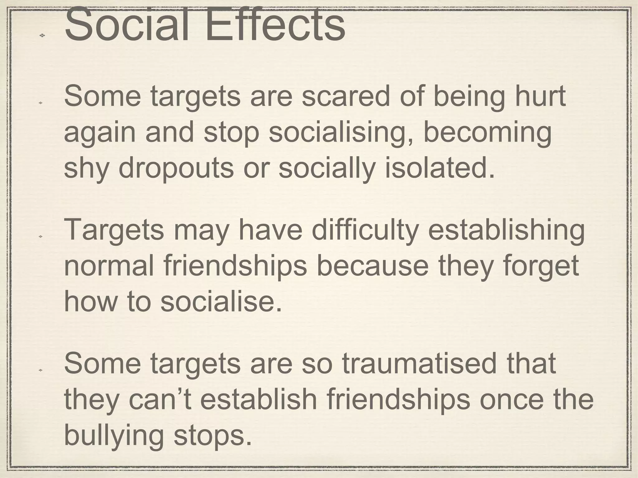 Social Effects
Some targets are scared of being hurt
again and stop socialising, becoming
shy dropouts or socially isolated.
Targets may have difficulty establishing
normal friendships because they forget
how to socialise.
Some targets are so traumatised that
they can’t establish friendships once the
bullying stops.
 