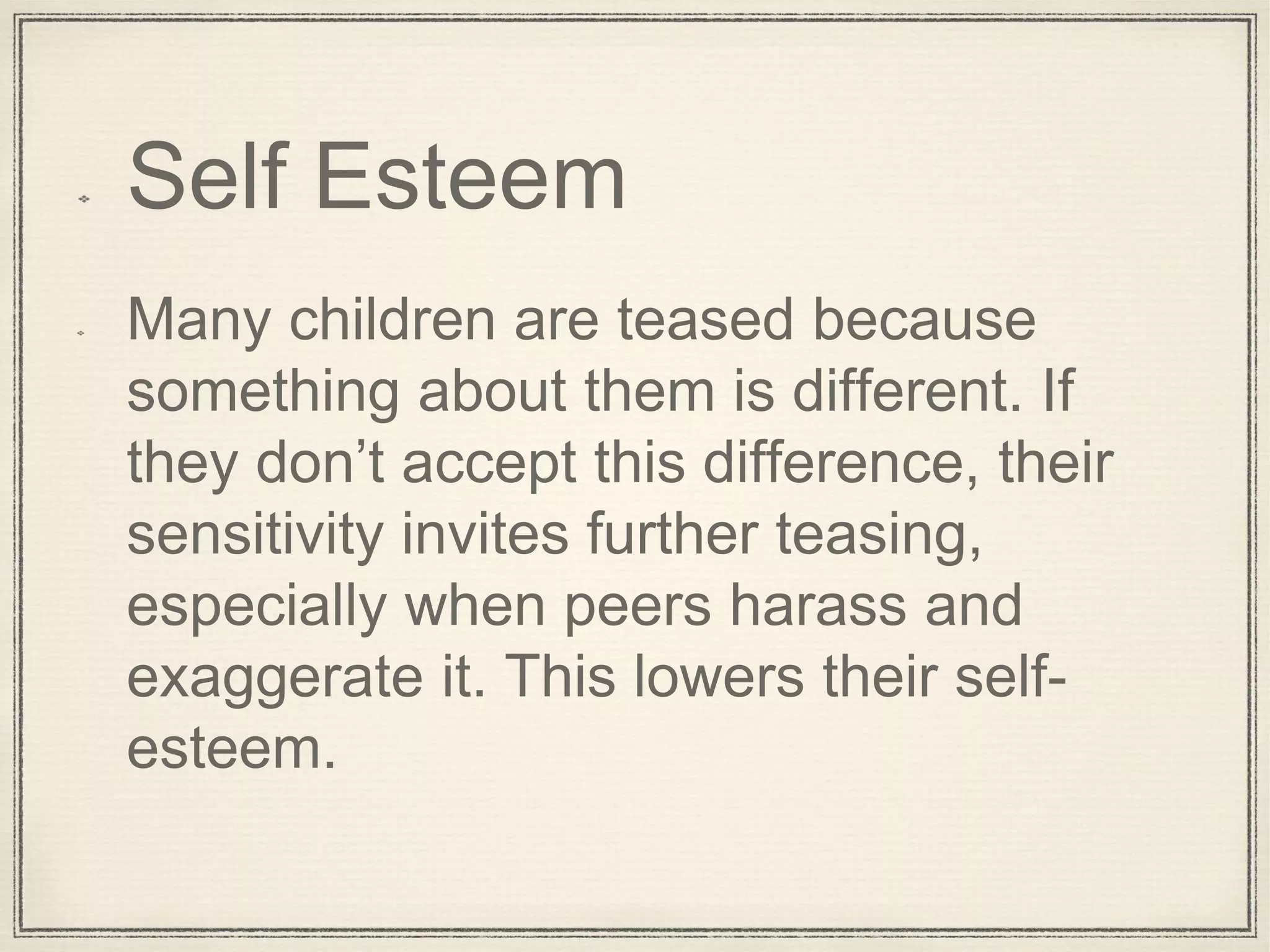 Self Esteem
Many children are teased because
something about them is different. If
they don’t accept this difference, their
sensitivity invites further teasing,
especially when peers harass and
exaggerate it. This lowers their self-
esteem.
 