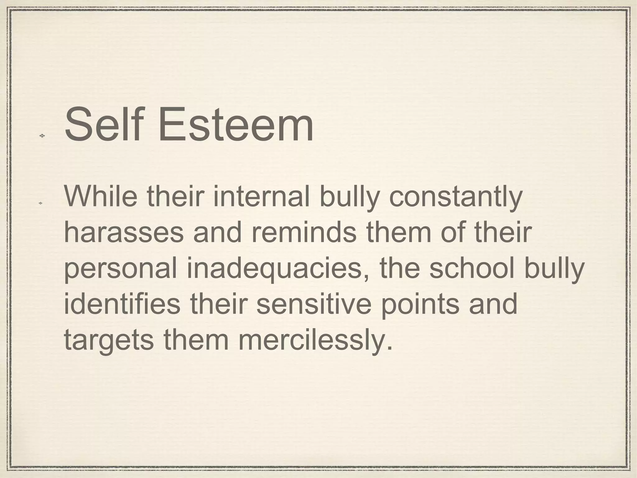 Self Esteem
While their internal bully constantly
harasses and reminds them of their
personal inadequacies, the school bully
identifies their sensitive points and
targets them mercilessly.
 