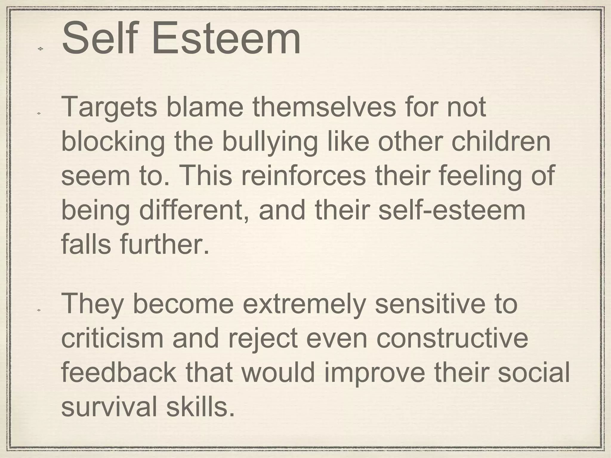 Self Esteem
Targets blame themselves for not
blocking the bullying like other children
seem to. This reinforces their feeling of
being different, and their self-esteem
falls further.
They become extremely sensitive to
criticism and reject even constructive
feedback that would improve their social
survival skills.
 