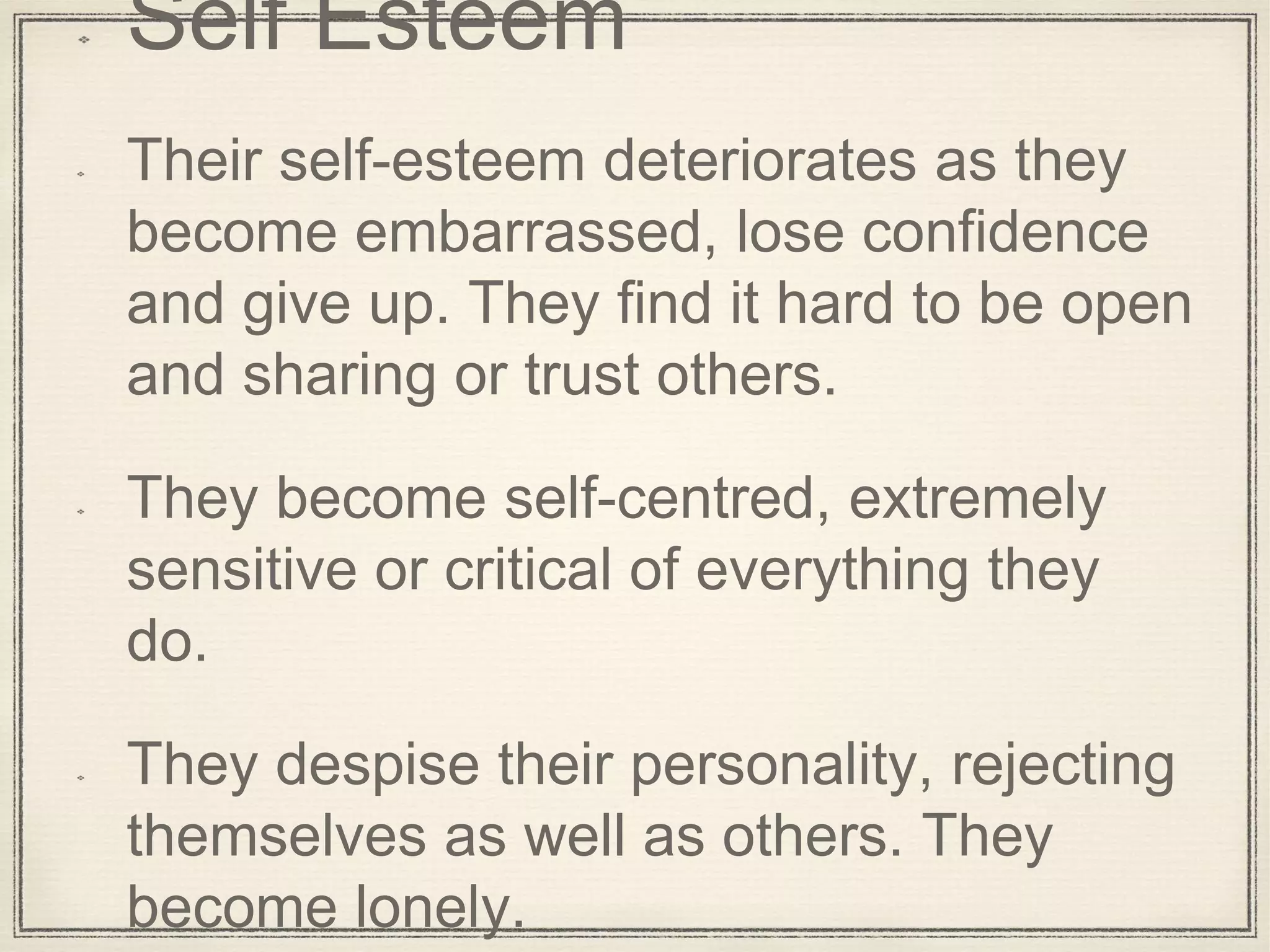 Self Esteem
Their self-esteem deteriorates as they
become embarrassed, lose confidence
and give up. They find it hard to be open
and sharing or trust others.
They become self-centred, extremely
sensitive or critical of everything they
do.
They despise their personality, rejecting
themselves as well as others. They
become lonely.
 