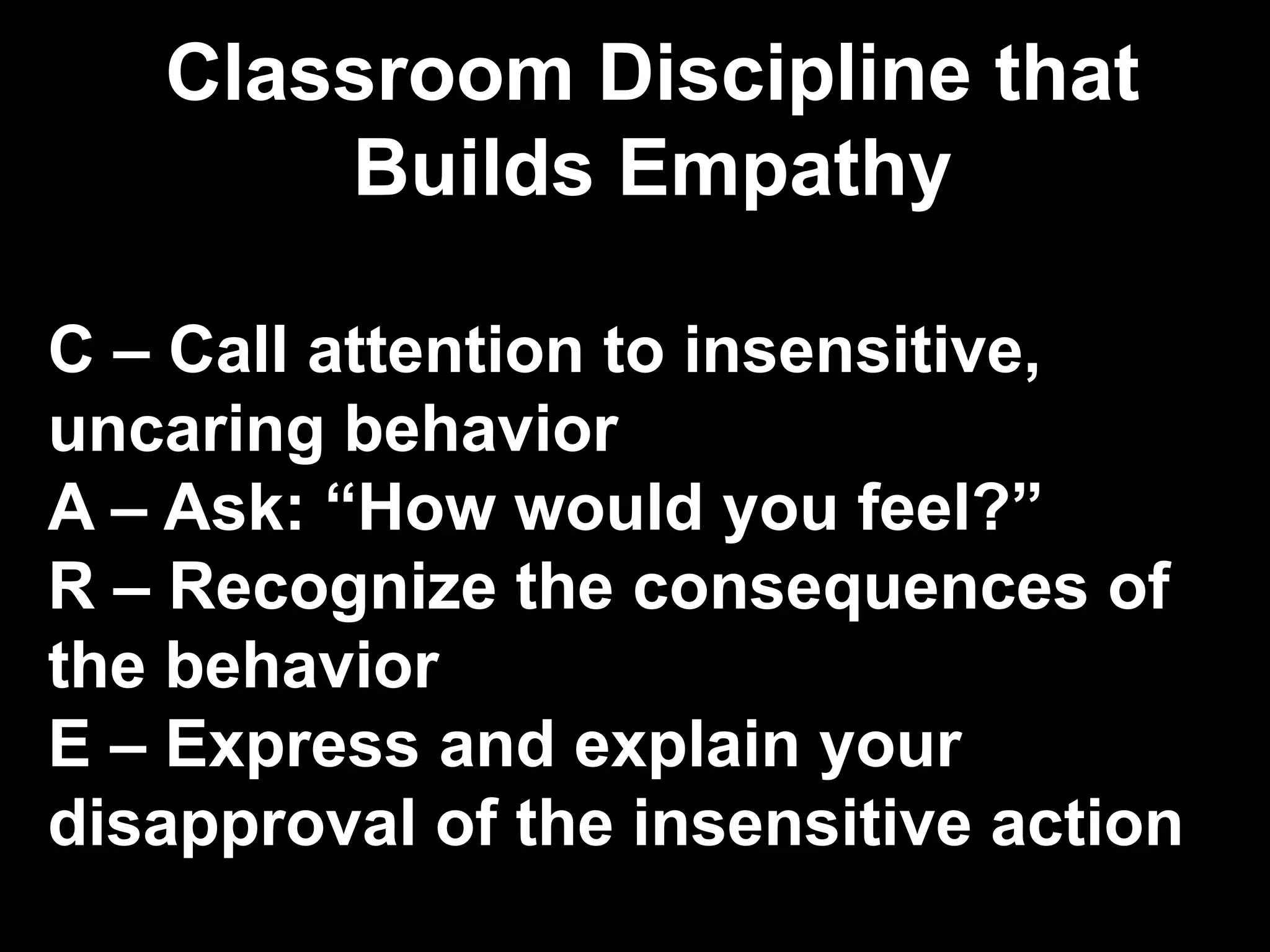 Classroom Discipline that
Builds Empathy
C – Call attention to insensitive,
uncaring behavior
A – Ask: “How would you feel?”
R – Recognize the consequences of
the behavior
E – Express and explain your
disapproval of the insensitive action
 