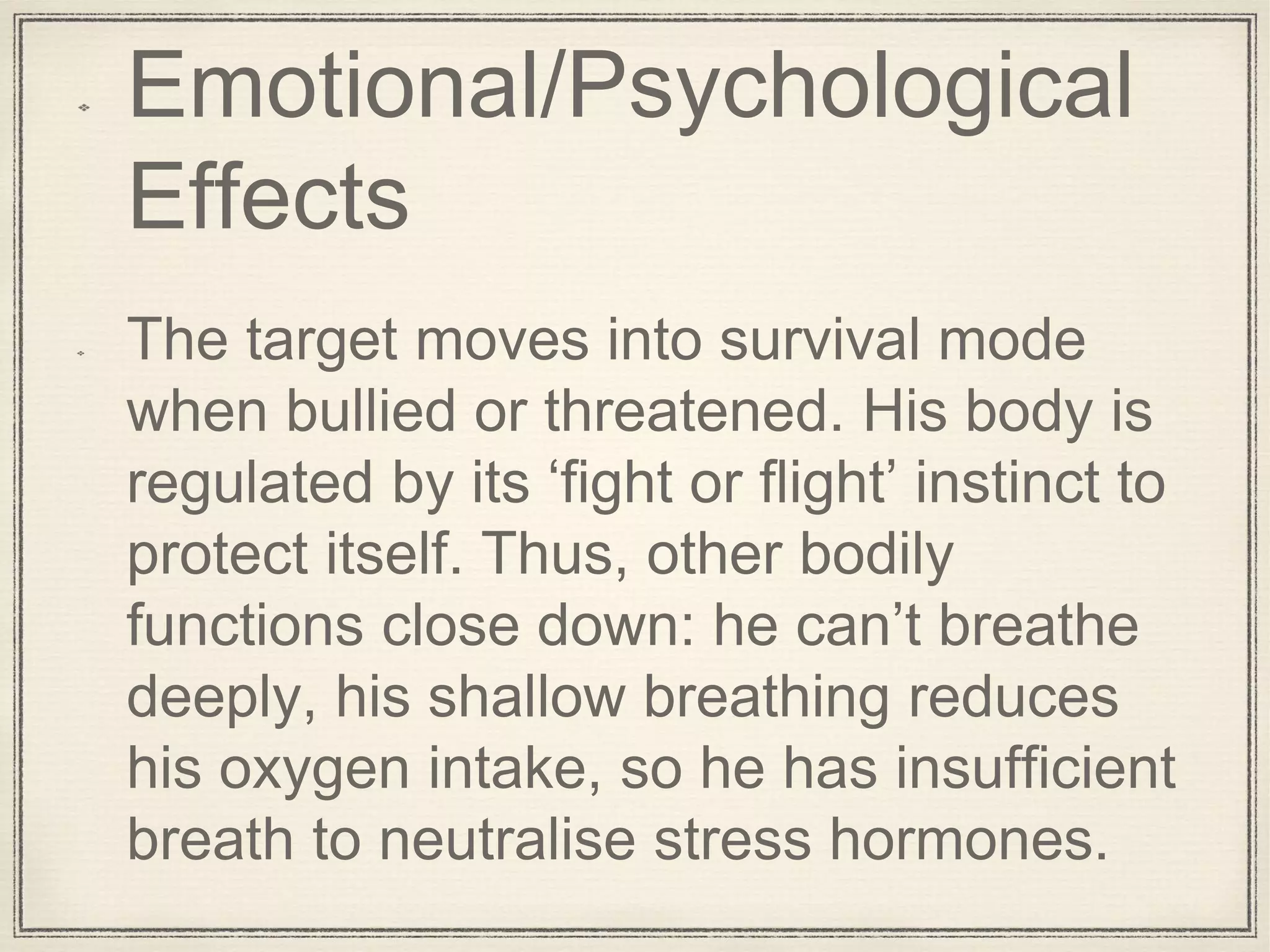 Emotional/Psychological
Effects
The target moves into survival mode
when bullied or threatened. His body is
regulated by its ‘fight or flight’ instinct to
protect itself. Thus, other bodily
functions close down: he can’t breathe
deeply, his shallow breathing reduces
his oxygen intake, so he has insufficient
breath to neutralise stress hormones.
 