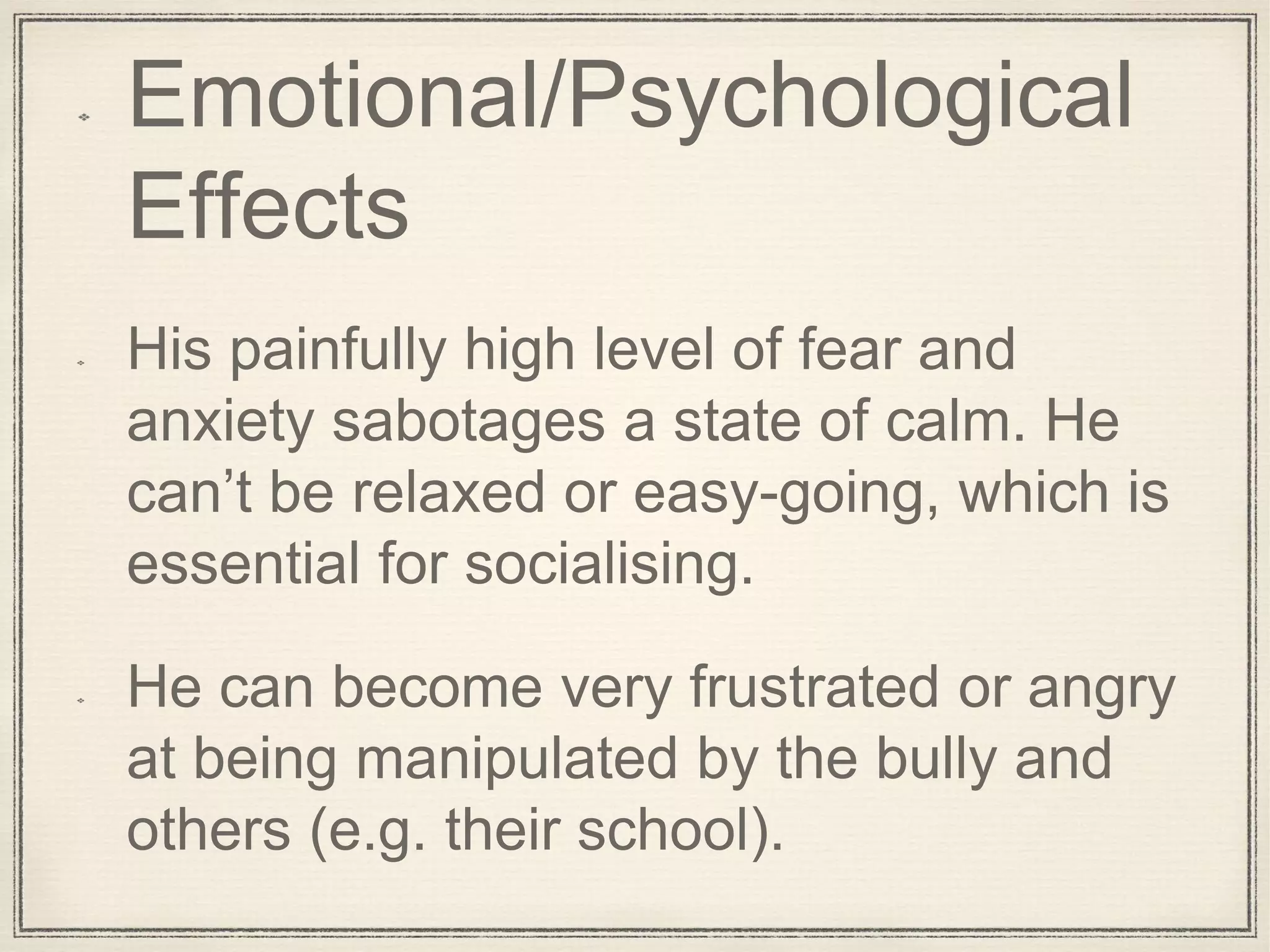 Emotional/Psychological
Effects
His painfully high level of fear and
anxiety sabotages a state of calm. He
can’t be relaxed or easy-going, which is
essential for socialising.
He can become very frustrated or angry
at being manipulated by the bully and
others (e.g. their school).
 