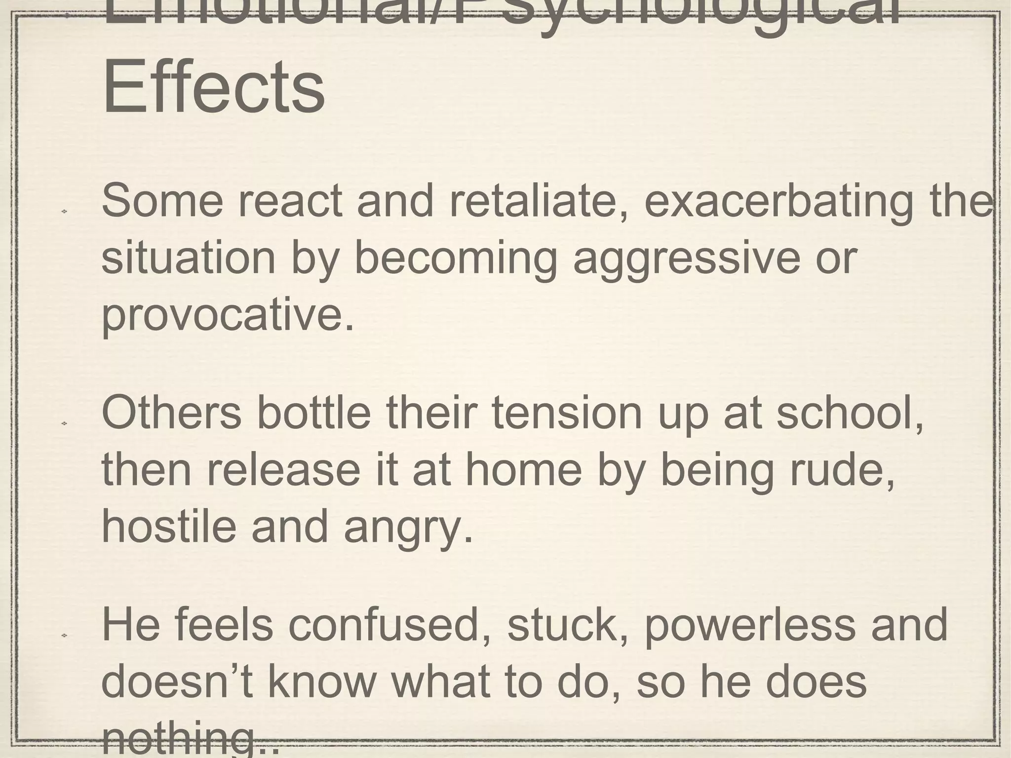 Emotional/Psychological
Effects
Some react and retaliate, exacerbating the
situation by becoming aggressive or
provocative.
Others bottle their tension up at school,
then release it at home by being rude,
hostile and angry.
He feels confused, stuck, powerless and
doesn’t know what to do, so he does
nothing..
 
