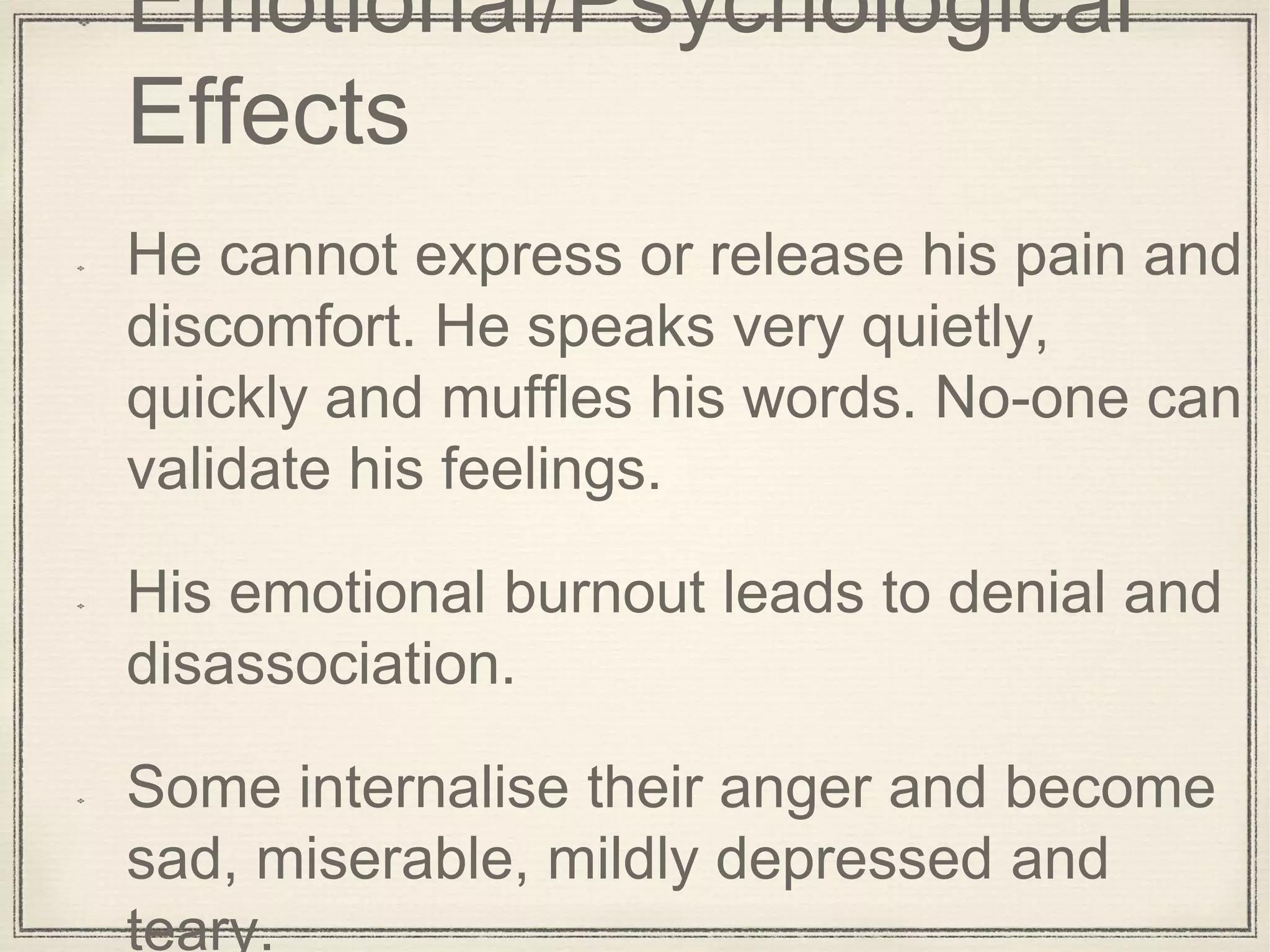 Emotional/Psychological
Effects
He cannot express or release his pain and
discomfort. He speaks very quietly,
quickly and muffles his words. No-one can
validate his feelings.
His emotional burnout leads to denial and
disassociation.
Some internalise their anger and become
sad, miserable, mildly depressed and
teary.
 