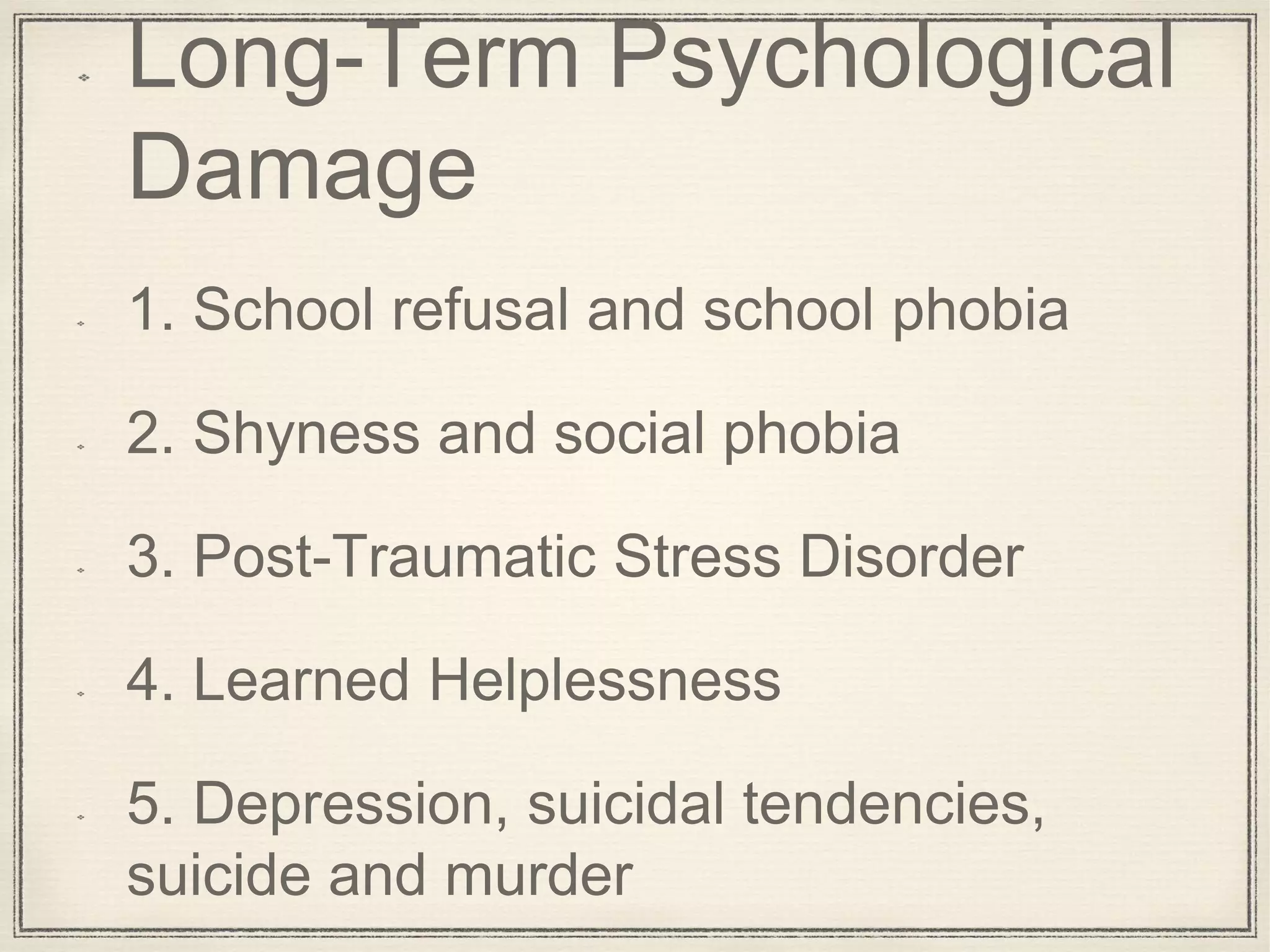 Long-Term Psychological
Damage
1. School refusal and school phobia
2. Shyness and social phobia
3. Post-Traumatic Stress Disorder
4. Learned Helplessness
5. Depression, suicidal tendencies,
suicide and murder
 