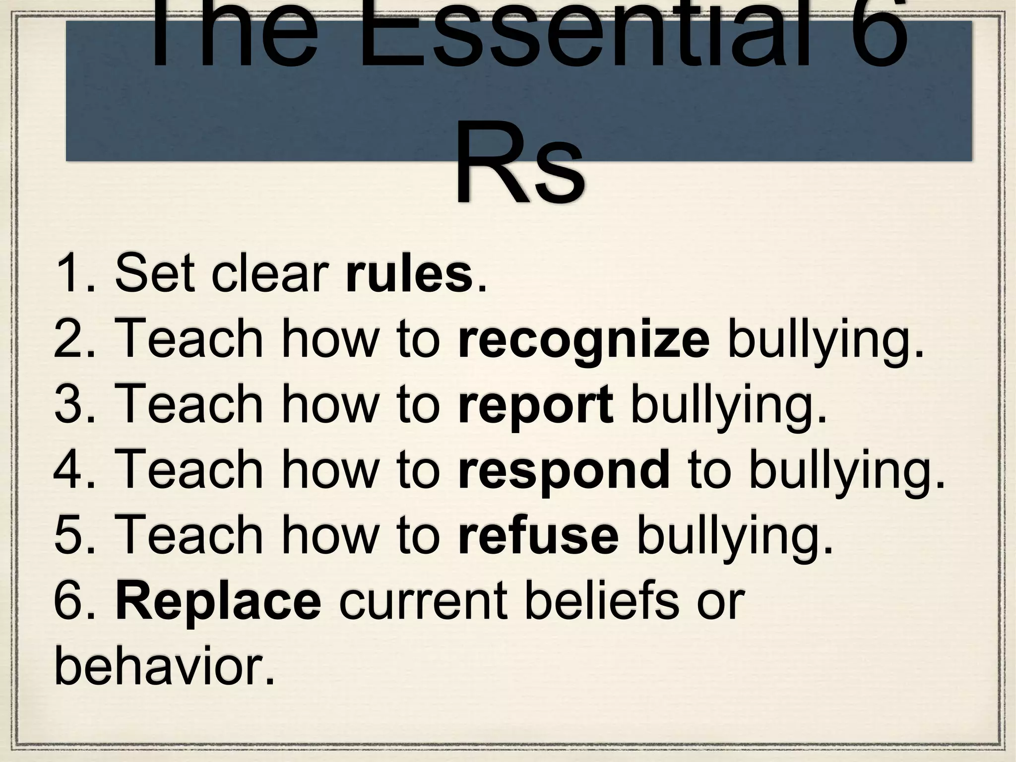 1. Set clear rules.
2. Teach how to recognize bullying.
3. Teach how to report bullying.
4. Teach how to respond to bullying.
5. Teach how to refuse bullying.
6. Replace current beliefs or
behavior.
The Essential 6
Rs
 