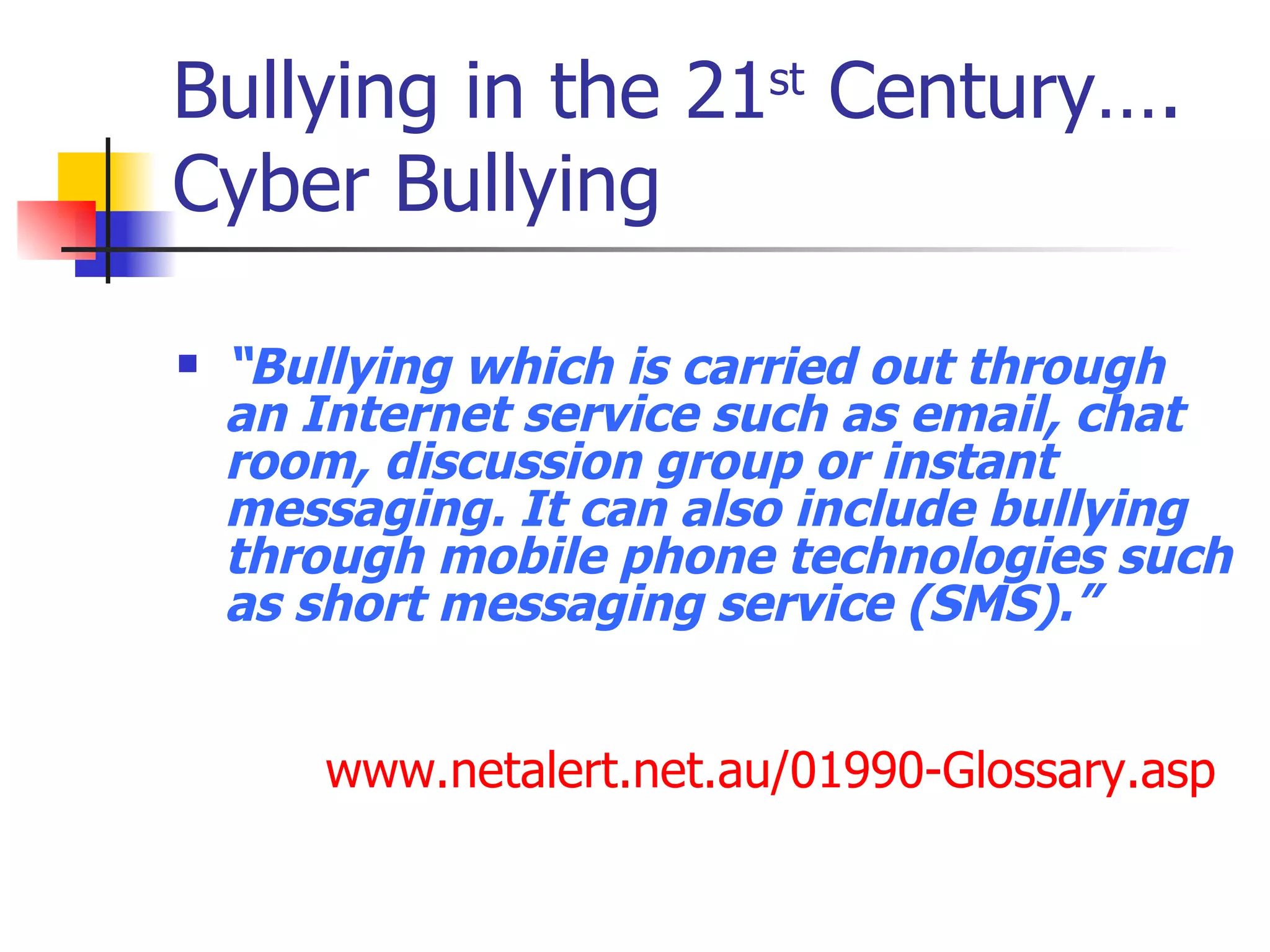 Bullying in the 21 st  Century…. Cyber Bullying “ Bullying which is carried out through an Internet service such as email, chat room, discussion group or instant messaging. It can also include bullying through mobile phone technologies such as short messaging service (SMS).” www.netalert.net.au/01990-Glossary.asp   