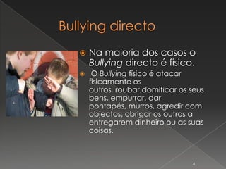    Na maioria dos casos o
    Bullying directo é físico.
    O Bullying físico é atacar
    fisicamente os
    outros, roubar,domificar os seus
    bens, empurrar, dar
    pontapés, murros, agredir com
    objectos, obrigar os outros a
    entregarem dinheiro ou as suas
    coisas.



                                4
 