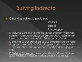    O Bullying indirecto pode ser:
                                     Verbal
                                     Social
                                     Psicológico
 O Bullying Verbal é utilizar alcunhas, insultar, responder
  com um tom provocador ou ameaçador, ressaltar de
  forma constante um defeito físico ou acção etc.
 O Bullying Social pretende excluir uma pessoa do resto
  do grupo, tentando isolâ-la do grupo com alcunhas
  , nomes falsos, não a deixando participar nos jogos
  etc.
 O Bullying Psicológico é acções destinadas a diminuir a
  auto-estima e a formar a insegurança e o medo.
                                                      5
 