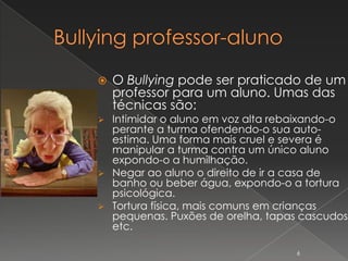    O Bullying pode ser praticado de um
    professor para um aluno. Umas das
    técnicas são:
 Intimidar o aluno em voz alta rebaixando-o
  perante a turma ofendendo-o sua auto-
  estima. Uma forma mais cruel e severa é
  manipular a turma contra um único aluno
  expondo-o a humilhação.
 Negar ao aluno o direito de ir a casa de
  banho ou beber água, expondo-o a tortura
  psicológica.
 Tortura física, mais comuns em crianças
  pequenas. Puxões de orelha, tapas cascudos
  etc.

                                   6
 