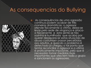     As consequências de uma agressão
    contínua podem acabar de três
    maneiras dramáticas: o agressor
    ofende fisicamente a vítima, deixa-se
    levar pela sede de vingança e ataca-
    a fisicamente e esta sente-se tão
    sozinha e humilhada que acaba por
    querer desaparecer estas situações de
    abuso costumam passar percebidas
    aos adultos, e quando o problema é
    detectado já chegou a tal ponto que
    tentar reconciliar o agressor e a vítima
    é praticamente impossível, pelo que é
    necessário tomar medidas mais
    importantes que afectem todo o grupo
    e sancionem os agressores.

                                     7
 