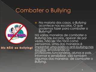   Na maioria dos casos, o Bullying
   acontece nas escolas. O que
   podemos fazer para combater o
   Bullying?
Há varias maneiras de combater o
Bullying nas escolas, apesar de por
vezes, não ser tão fácil como
pensamos. Uma das maneiras é
implantar uma politica anti-bullying nas
escolas, envolvendo os
professores,funcionários, alunos e pais.
Informar e sensibilizar, são também
algumas das maneiras de combater o
Bullying.

                                8
 