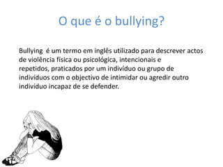 O que é o bullying?Bullying  é um termo em inglês utilizado para descrever actos de violência física ou psicológica, intencionais e repetidos, praticados por um indivíduo ou grupo de indivíduos com o objectivo de intimidar ou agredir outro indivíduo incapaz de se defender. 