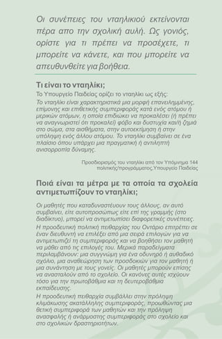 Οι συνέπειες του νταηλικιού εκτείνονται
πέρα απο την σχολική αυλή. Ως γονιός,
ορίστε για τι πρέπει να προσέχετε, τι
μπορείτε να κάνετε, και που μπορείτε να
απευθυνθείτε για βοήθεια.

Τι είναι το νταηλίκι;
Το Υπουργείο Παιδείας ορίζει το νταηλίκι ως εξής:
Το νταηλίκι είναι χαρακτηριστικά μια μορφή επανειλημμένης,
επίμονης και επιθετικής συμπεριφοράς κατά ενός ατόμου ή
μερικών ατόμων, η οποία επιδιώκει να προκαλέσει (ή πρέπει
να αναγνωριστεί ότι προκαλεί) φόβο και δυστυχία και/ή ζημιά
στο σώμα, στα αισθήματα, στην αυτοεκτίμηση ή στην
υπόληψη ενός άλλου ατόμου. Το νταηλίκι συμβαίνει σε ένα
πλαίσιο όπου υπάρχει μια πραγματική ή αντιληπτή
ανισορροπία δύναμης.

                Προσδιορισμός του νταηλίκι από τον Υπόμνημα 144
                     πολιτικής/προγράμματος,Υπουργείο Παιδείας


Ποιά είναι τα μέτρα με τα οποία τα σχολεία
αντιμετωπίζουν το νταηλίκι;
Οι μαθητές που καταδυναστέυουν τους άλλους, αν αυτό
συμβαίνει, είτε αυτοπροσώπως είτε επί της γραμμής (στο
διαδίκτυο), μπορεί να αντιμετωπίσει διαφορετικές συνέπειες.
Η προοδευτική πολιτική πειθαρχίας του Οντάριο επιτρέπει σε
έναν διευθυντή να επιλέξει από μια σειρά επιλογών για να
αντιμετωπιζεί τη συμπεριφοράς και να βοηθήσει τον μαθητή
να μάθει από τις επιλογές του. Μερικά παραδείγματα
περιλαμβάνουν: μια συγγνώμη για ένα οδυνηρό ή αυθαδικό
σχόλιο, μια αναθεώρηση των προσδοκιών για τον μαθητή ή
μια συνάντηση με τους γονείς. Οι μαθητές μπορούν επίσης
να ανασταλούν από το σχολείο. Οι κανόνες αυτές ισχύουν
τόσο για την πρωτοβάθμια και τη δευτεροβάθμια
εκπαίδευσης.
Η προοδευτική πειθαρχία συμβάλλει στην πρόληψη
κλιμάκωσης ακατάλληλης συμπεριφοράς, προωθώντας μια
θετική συμπεριφορά των μαθητών και την πρόληψη
ανασφαλής ή ανάρμοστης συμπεριφοράς στο σχολείο και
στο σχολικών δραστηριοτήτων.
 