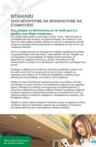 ΝΤΑΗΛΙΚΙ
      ΟΛΟΙ ΜΠΟΡΟΥΜΕ ΝΑ ΒΟΗΘΗΣΟΥΜΕ ΝΑ
      ΣΤΑΜΑΤΗΣΕΙ
      Πώς μπορώ να διαπιστώνω αν το παιδί μου ή ο
      έφηβος είναι θύμα νταηλικίου;
      Ένα μικρό παιδί μπορεί να μην ξέρει τη λέξη ¨νταής,¨ αλλά σίγουρα το
      αντιλαμβάνεται όταν κάποιος του φέρεται άσχημα, τον πληγώνει ή τον
      κάνει να νιώθει φόβο και θλίψη. Μπορεί να μη σας το φανερώσει επειδή
      μπορεί να ανησυχεί ότι θα χειροτερέψει τα πράγματα αν σας το πει ή αν
      ¨καρφώσει κάποιον.¨

      Ούτε κι ο έφηβος θα σας πει αναγκαία ότι υπάρχει πρόβλημα και μπορεί
      να χρησιμοποιήσει έναν όρο όπως "παρενόχληση" και όχι "νταηλίκι" για
      να περιγράψει τη συμπεριφορά. Οι έφηβοι συχνά προτιμούν να
      χειριστούν τα πράγματα μόνοι τους, μπορεί να νομίσουν ότι θα
      αναστατωθείτε ή μπορεί να το θεωρήσουν ντροπιαστική το μπλέξιμο ενός
      γονιού.

      Υπάρχουν ενδείξεις ότι το παιδί σας είναι θύμα νταηλικίου, ακόμα κι αν
      δεν μιλά γ'αυτό. Αντί να περιμένετε να σας το πούν, μπορείτε να
      προσέχετε για ενδείξεις ότι το παιδί σας εκφοβίζεται, ενδείξεις όπως
      αλλαγές στη συμπεριφορά, στη στάση, ή στην εμφάνιση.

      Παιδιά τα οποία είναι θύματα νταηλικιού μπορεί να μη θέλουν να πάνε
      στο σχολείο ή μπορεί να κλαίνε ή να αισθάνονται άρρωστα στις σχολικές
      ημέρες. Μπορεί να μη θέλουν να συμμετέχουν σε δραστηριότητες ή
      κοινωνικές εκδηλώσεις με άλλους μαθητές. Μπορεί να αρχίσουν ξαφνικά
      να χάνουν χρήματα ή προσωπικά αντικείμενα ή να έρθουν στο σπίτι με
      σχισμένα ρούχα ή σπασμένα υπάρχοντα, προσφέροντας εξηγήσεις που
      δε βγάζουν νόημα.

      Έφηβοι οι οποίοι πέφτουν θύματα νταηλικιού μπορεί να αρχίσουν επίσης
      να κάνουν λόγο να παρατήσουν σχολείο και να αρχίσουν να απέχουν
      απο δραστηριότητες που περιλαμβάνουν άλλους μαθητές.




¨Μείνε μακρυά από μενα.
Δεν μπορείς να'ρθείς.¨
 