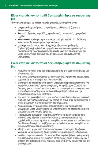 2   ΝΤΑΗΛΙΚΙ - Όλοι μπορούμε να βοηθήσουμε να σταματήσει




      Είναι νταηλίκι αν το παιδί δεν υποβλήθηκε σε σωματική
      βια;
      Το νταηλίκι μπορεί να λάβει πολλές μορφές. Μπορεί να είναι:
          · σωματικό: χτυπήματα, σπρωξίματα, κλέψιμο, ή ζημίωση
              ιδιοκτησίας
          · λεκτικό: βρισιές, κοροϊδίες, ή σεξιστικά, ρατσιστικά, ομοφοβικά
              σχόλια
          · κοινωνικό: η εξαίρεση των άλλων από μία ομάδα ή η διάδοση
              κουτσομπολιού ή φημών περί εκείνων
          · ηλεκτρονικό: (γνωστό επίσης ως κυβερνο-εκφοβισμός
              (cyberbyllying): η διάδοση φημών και επίπονων σχολίων μέσω
              ηλεκτρονικής αλληλογραφίας (e-mail), κινητών τηλεφώνων, τα
              μέσα κοινωνικής δικτύωσης, ιστοσελίδων και ανταλλαγής
              μηνυμάτων

      Είναι νταηλίκι αν το παιδί δεν υποβλήθηκε σε σωματική
      βια;
          · Ακούστε το παιδί σας και διαβεβαιώστε το ότι έχει το δικαίωμα να
              είναι ασφαλής.
          · Να είστε ξεκάθαροι σχετικά με τα γεγονότα. Κρατήστε σημειώσεις
              σχετικά με το τι συνέβη και πότε συνέβη.
          · Βοηθήστε το παιδί σας να δει ότι υπάρχει διαφορά μεταξύ του ¨να
              καρφώνεις κάποιον¨, ή να αναφέρεις το πρόβλημα. Χρειάζεται
              θάρρος για να αναφέρει κανείς κάτι. Η αναφορά γίνεται όχι για να
              προκαλέσει προβλήματα σε ένα άλλο μαθητή, αλλά για την
              προστασία όλων των μαθητών.
          ·   Κλείστε ένα ραντεβού ώστε να μιλήσετε στο δάσκαλο του παιδιού
              σας, σε έναν άλλο δάσκαλο τον οποίο το παιδί σας εμπιστεύεται, ή
              στον διευθυντή ή υποδιευθυντή του σχολείου.
          ·   Ακόμα και αν είναι δύσκολο, προσπαθήστε να παραμείνετε
              ψύχραιμοι ώστε να μπορείτε να υποστηρίξετε το παιδί σας και να
              σχεδιάσετε μια πορεία δράσης.
          ·   Παραμείνετε ενήμεροι. Παρακολουθήστε τη συμπεριφορά του
              παιδιού σας. Εάν οι συναντήσεις σας με το προσωπικό του
              σχολείου δεν σταματήσουν το νταηλίκι, επιστρέψτε και μιλήστε στο
              διευθυντή. Συνεχίστε τα βήματα για το τελείωμα του νταηλίκι που
              συμφωνήθηκαν στη συνεδρίαση.
          ·   Μιλήστε στο γυμναστή ή προπονητή εάν το νταηλίκι λαμβάνει
              χώρα σε μετα-σχολικές δραστηριότητες ή αθλητικές εκδηλώσεις.
          ·   Καλέστε την αστυνομία εάν το νταηλίκι περιλαμβάνει εγκληματική
              συμπεριφορά, όπως σεξουαλική επίθεση ή χρήση όπλου, ή εάν η
              απειλή της ασφάλειας του παιδιού σας είναι στην κοινότητα και όχι
              στο σχολείο.
 