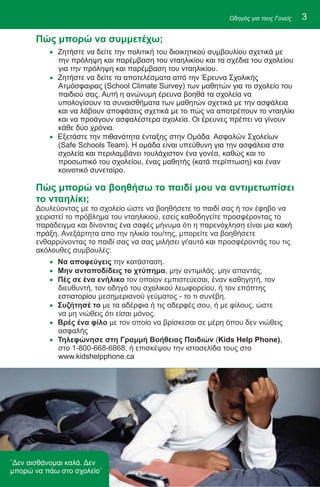 Οδηγός για τους Γονείς   3

       Πώς μπορώ να συμμετέχω;
          · Ζητήστε να δείτε την πολιτική του διοικητικού συμβουλίου σχετικά με
            την πρόληψη και παρέμβαση του νταηλικίου και τα σχέδια του σχολείου
            για την πρόληψη και παρέμβαση του νταηλικίου.
          · Ζητήστε να δείτε τα αποτελέσματα από την Έρευνα Σχολικής
            Ατμόσφαιρας (School Climate Survey) των μαθητών για το σχολείο του
            παιδιού σας. Αυτή η ανώνυμη έρευνα βοηθά τα σχολεία να
            υπολογίσουν τα συναισθήματα των μαθητών σχετικά με την ασφάλεια
            και να λάβουν αποφάσεις σχετικά με το πώς να αποτρέπουν το νταηλίκι
            και να προάγουν ασφαλέστερα σχολεία. Οι έρευνες πρέπει να γίνουν
            κάθε δύο χρόνια.
          · Εξετάστε την πιθανότητα ένταξης στην Ομάδα Ασφαλών Σχολείων
            (Safe Schools Team). Η ομάδα είναι υπεύθυνη για την ασφάλεια στα
            σχολεία και περιλαμβάνει τουλάχιστον ένα γονέα, καθώς και το
            προσωπικό του σχολείου, ένας μαθητής (κατά περίπτωση) και έναν
            κοινοτικό συνεταίρο.

       Πώς μπορώ να βοηθήσω το παιδί μου να αντιμετωπίσει
       το νταηλίκι;
       Δουλεύοντας με το σχολείο ώστε να βοηθήσετε το παιδί σας ή τον έφηβο να
       χειριστεί το πρόβλημα του νταηλικιού, εσείς καθοδηγείτε προσφέροντας το
       παράδειγμα και δίνοντας ένα σαφές μήνυμα ότι η παρενόχληση είναι μια κακή
       πράξη. Ανεξάρτητα απο την ηλικία του/της, μπορείτε να βοηθήσετε
       ενθαρρύνοντας το παιδί σας να σας μιλήσει γι'αυτό και προσφέροντάς του τις
       ακόλουθες συμβουλές:
          · Να αποφεύγεις την κατάσταση.
          · Μην ανταποδίδεις το χτύπημα, μην αντιμιλάς. μην απαντάς,
          · Πές σε ένα ενήλικο τον οποίον εμπιστεύεσαι, έναν καθηγητή, τον
            διευθυντή, τον οδηγό του σχολικού λεωφορείου, ή τον επόπτης
            εστιατορίου μεσημεριανού γεύματος - το τι συνέβη.
          · Συζήτησέ το με τα αδέρφια ή τις αδερφές σου, ή με φίλους, ώστε
            να μη νιώθεις ότι είσαι μόνος.
          · Βρές ένα φίλο με τον οποίο να βρίσκεσαι σε μέρη όπου δεν νιώθεις
            ασφαλής
          · Τηλεφώνησε στη Γραμμή Βοήθειας Παιδιών (Kids Help Phone),
            στο 1-800-668-6868, ή επισκέψου την ιστοσελίδα τους στο
            www.kidshelpphone.ca




¨Δεν αισθάνομαι καλά. Δεν
μπορώ να πάω στο σχολείο¨
 